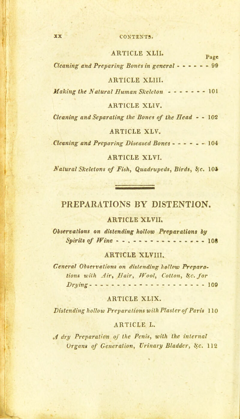 ARTICLE XLII. „ Page Cleaning and Preparing Bones in general ------ 99 ARTICLE XLIII. Making the Natural Human Skeleton ------- 101 ARTICLE XLIV. Cleaning and Separating the Bones of the Head - - 102 ARTICLE XLV. Cleaning and Preparing Diseased Bones ------ 104 ARTICLE XLVI. Natural Siceletons of Fish, Quadrupeds, Birds, Sjc. 104 PREPARATIONS BY DISTENTION. ARTICLE XLVII. Observations on distending hollow Preparations by Spirits of Wine - -.------..-.---108 ARTICLE XLVIIl. Ceneral Observations on distending hollow Prepara- tions with .dir. Hair, Wool, Cotton, 8fc, far Drying- - -- -- -- -- -- -- -- -- -- - 100 ARTICLE XLIX. Distending hollow Preparations with Plaster of Paris 110 ARTICLE L, dry Preparation of the Penis, with the internal Organs of Generation, Urinary Bladder, Jfc. 112