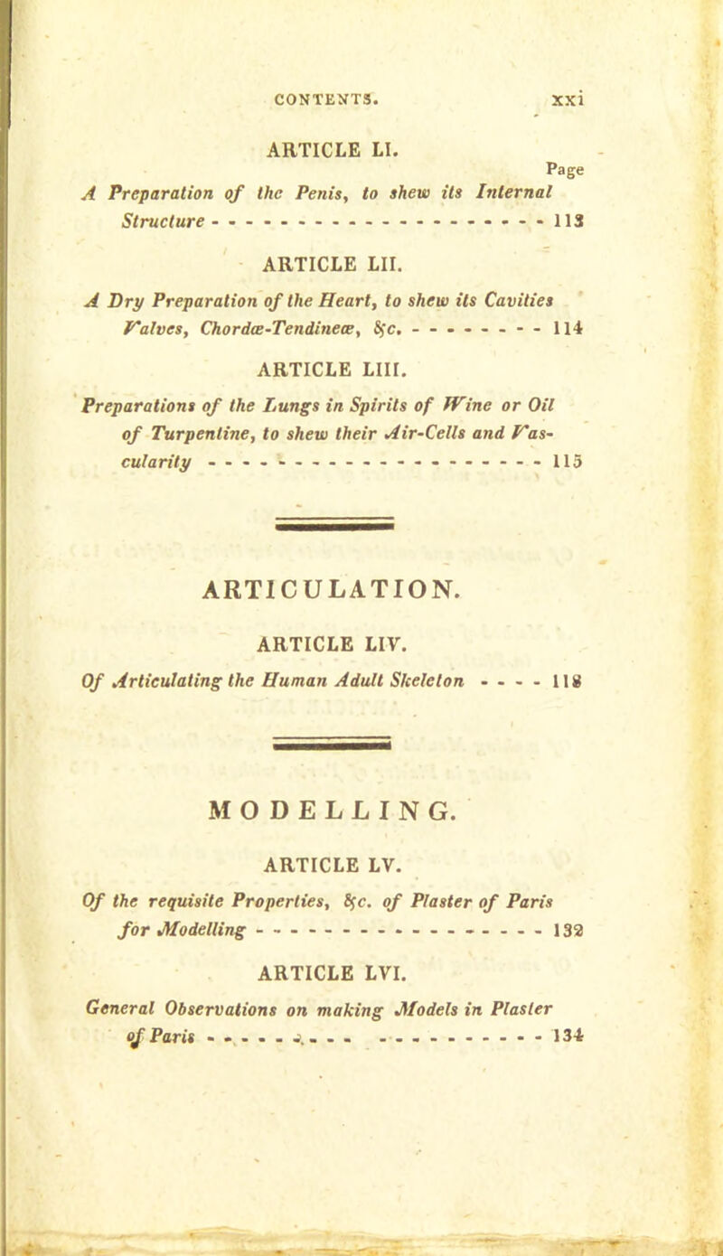 A ARTICLE LI. Page Preparation of the Penis, to shew its Internal Structure .--..-113 ARTICLE LII. A Dry Preparation of the Heart, to shew its Cavities P'alves, Chordce-Tendinece, Sfc, - -- -- -- - H4 ARTICLE LIII. Preparations of the Lungs in Spirits of fPine or Oil of Turpentine, to shew their Air-Cells and Vas- cularity - - 115 ARTICULATION. ARTICLE LIV. Of Articulating the Human Adult Skeleton • . - - llg MODELLING. ARTICLE LV. Of the requisite Properties, Sfc. of Plaster of Paris for Modelling - -------------.--132 ARTICLE LVI. General Observations on making Models in Plaster of Paris - ...j, ... .......... 134