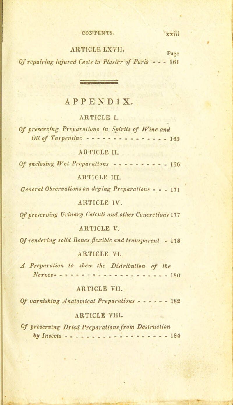 ARTICLE LXVII. Page Of repairing injured Casts in Plaster of Paris - - - 161 APPENDIX. ARTICLE I. Of preserving Preparations in Spirits of Wine and Oil of Turpentine 153 ARTICLE II. Of enclosing Wet Preparations ...... — - . I66 ARTICLE III. General Observations on drying Preparations - - . 171 ARTICLE IV. Of preserving Urinary Calculi and other Concretions 177 ARTICLE V. Of rendering solid Bones jlexible and transparent - 178 ARTICLE VI. A Preparation to shew the Distribution of the Nerves. ...I80 ARTICLE VII. Of varnishing Anatomical Preparations ...... 182 ARTICLE VIII. Of preserving Dried Preparations from Destruction by Insects 184