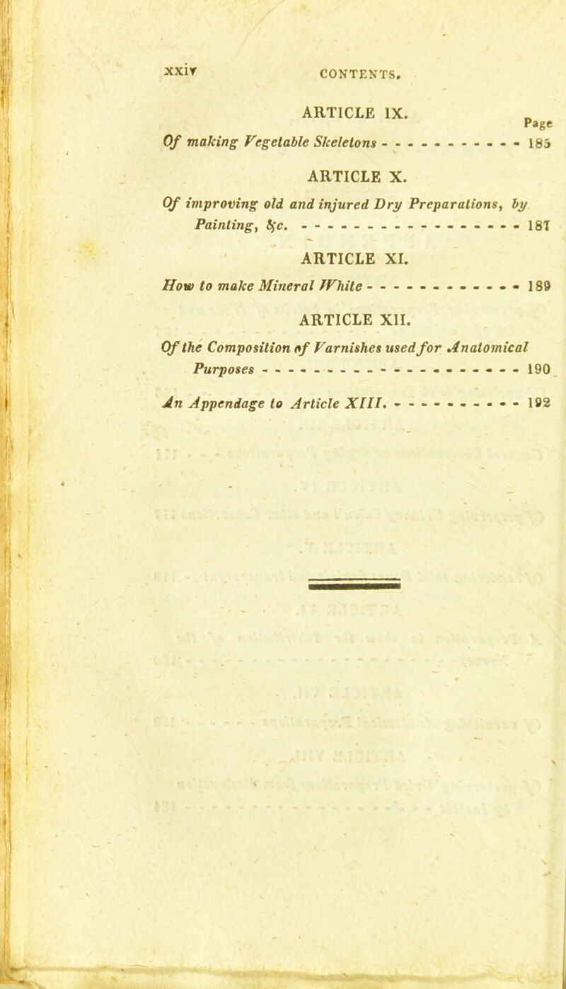 xxir CONTENTS. ARTICLE IX. Page Of making Vegetable Skeletons - 185 ARTICLE X. Of improving old and injured Dry Preparations, by Painting, Ifc. .......... 1ST ARTICLE XI. How to make Mineral fVhile - 189 ARTICLE XII. Of the Composition of Varnishes used for Anatomical Purposes ...... ........... 190 An Appendage to Article XIll. - - 192