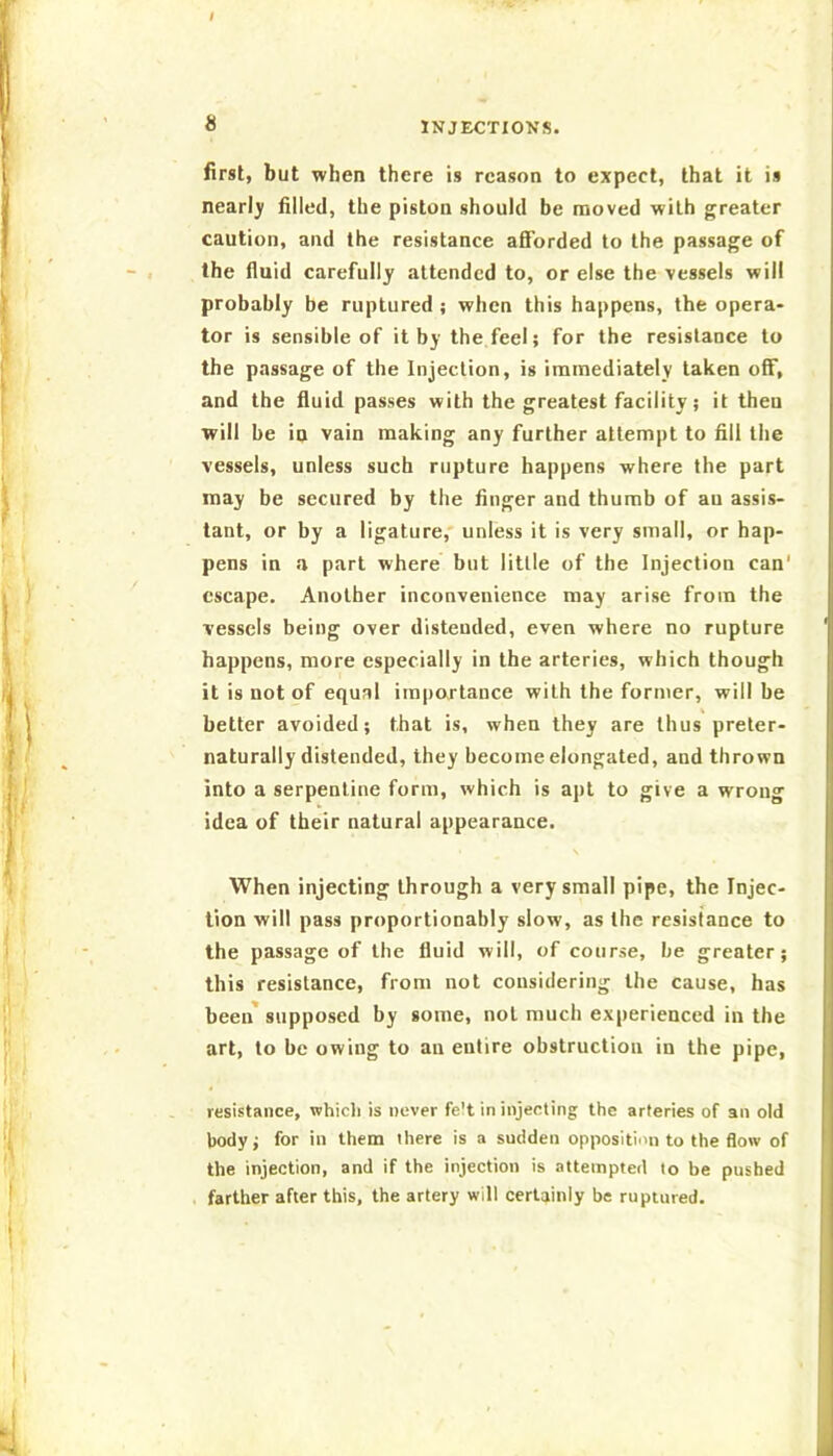 first, but when there is reason to expect, that it is nearly filled, the piston should be moved with greater caution, and the resistance afforded to the passage of the fluid carefully attended to, or else the vessels will probably be ruptured ; when this happens, the opera- tor is sensible of it by the feel; for the resistance to the passage of the Injection, is immediately taken off, and the fluid passes with the greatest facility; it then will be in vain making any further attempt to fill the vessels, unless such rupture happens where the part may be secured by the finger and thumb of an assis- tant, or by a ligature,' unless it is very small, or hap- pens in a part where but little of the Injection can' escape. Another inconvenience may arise from the vessels being over distended, even where no rupture happens, more especially in the arteries, which though it is not of equal iinpartance with the former, will be better avoided; that is, when they are thus preter- naturally distended, they become elongated, and thrown into a serpentine form, which is apt to give a wrong idea of their natural appearance. \ When injecting through a very small pipe, the Injec- tion will pass proportionably slow, as the resistance to the passage of the fluid will, of course, be greater; this resistance, from not considering the cause, has been* supposed by some, not much experienced in the art, to be owing to an entire obstruction in the pipe, resistance, which is never fe't in injecting the arteries of an old body; for in them there is a sudden opposition to the flow of the injection, and if the injection is attempted to be pushed farther after this, the artery will certainly be ruptured.