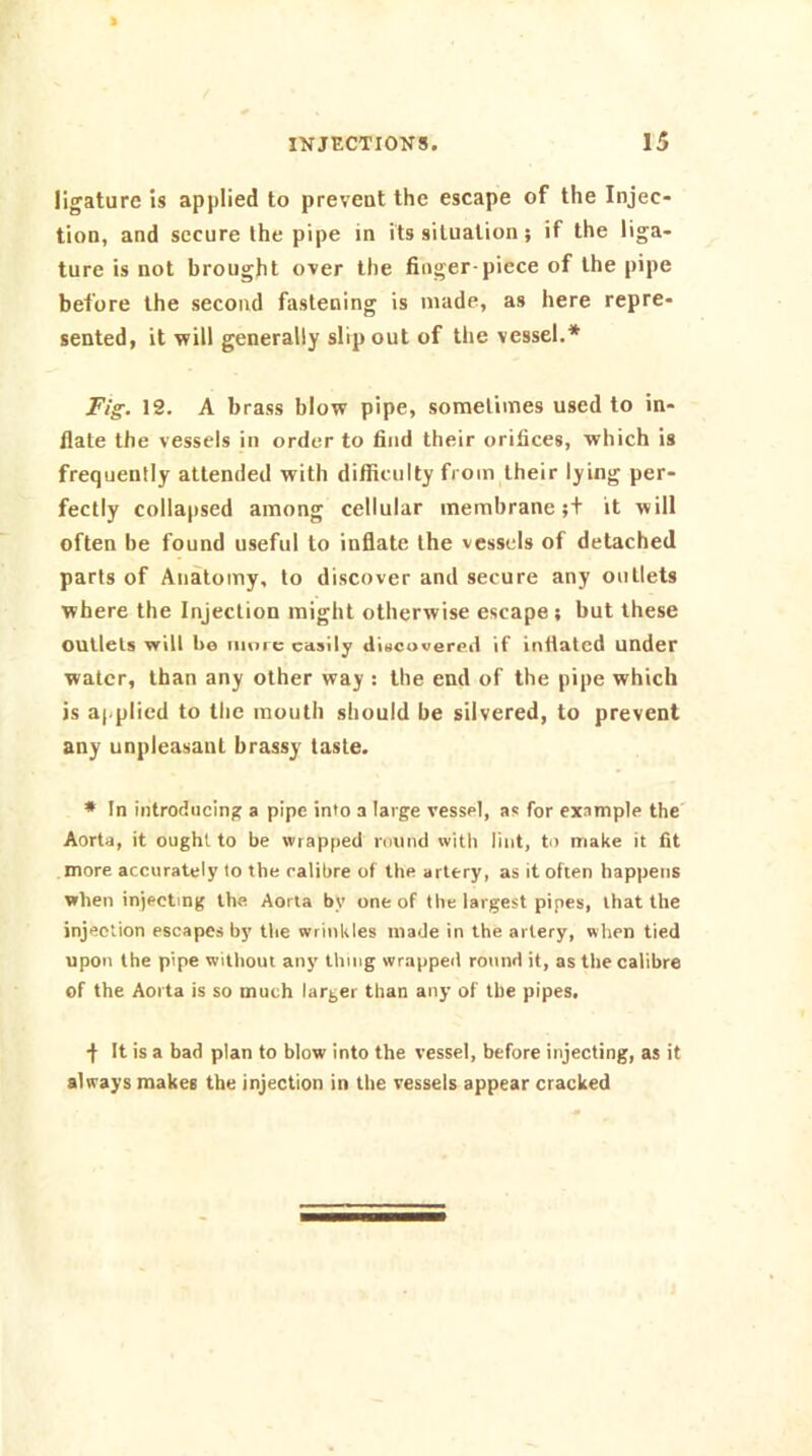 ligature is applied to prevent the escape of the Injec- tion, and secure the pipe in its situation; if the liga- ture is not brought over the finger-piece of the pipe before the second fastening is made, as here repre- sented, it will generally slip out of the vessel.* Fig. 12. A brass blow pipe, sometimes used to in- flate the vessels in order to find their orifices, which is frequently attended with difficulty from their lying per- fectly collapsed among cellular membrane ;t it will often be found useful to inflate the vessels of detached parts of Anatomy, to discover and secure any outlets where the Injection might otherwise escape; but these outlets vrill ho more easily diBCuverod if inflated under water, than any other way : the end of the pipe which is applied to the mouth should be silvered, to prevent any unpleasant brassy taste. * In introducing a pipe into a large vessel, as for example the' Aorta, it ought to be \vrap|>ed round with lint, to make it fit more accurately to the calibre of the artery, as it often happens when injecting the Aorta by one of the largest pipes, that the injection escapes by the wrinkles made in the artery, when tied upon the pipe without any thing wrapped round it, as the calibre of the Aorta is so much larger than any of the pipes, ■f- It is a bad plan to blow into the vessel, before injecting, as it always makes the injection in the vessels appear cracked