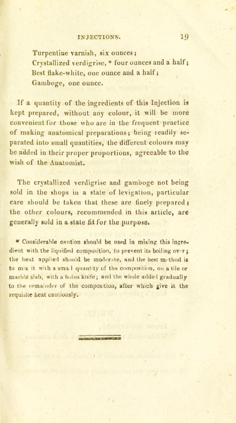 Turpentine varnish, six ounces; Crystallized verdigrisc, * four ounces and a half; Best flake-white, one ounce and a half; Gamboge, one ounce. If a quantity of the ingredients of this Injection is kept prepared, without any colour, it will be more convenient for those who are in the frequent practice of making anatomical preparations; being readily se- parated into small quantities, the diflerent colours may be added in their proper proportions, agreeable to the wish of the Anatomist. The crystallized verdigrlse and gamboge not being sold in tile shops in a stale of levigation, particular care should be taken that these are finely prejiared; the other colours, recommended in this article, are generally sold in a stale fit fur the purpose. • Considerable cnntion should be used in mixinp this iuRre. dient with the liquified composition, to prevent its boiling ov-^r ; the heat applied should be inofli rate, and the best m'dhnd is to mix it with a sma I quantity of tha composition, on a tile or marble slab, with a bnliis knife; and the whole added gradually to the remainder of the composition, after which give it the requisite heat cautiously.