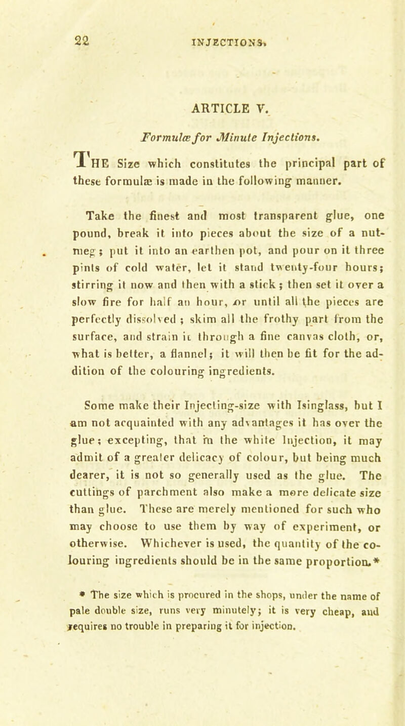 ARTICLE V. Formulmfor Minute Injections. T[ HE Size which constitutes the principal part of these formultB is made in the following manner. Take the finest and most transparent glue, one pound, break it into pieces about the size of a nut- meg; put it into an earthen pot, and pour on it three pints of cold water, let it stand twenty-four hours; stirring it now and then with a slick; then set it over a slow fire for half an hour, x>r until all the pieces are perfectly dissolved ; skim all the frothy part from the surface, and strain ii through a fine canvas cloth, or, what is belter, a flannel; it will then be fit for the ad- dition of the colouring ingredients. Some make their Injecling-size with Isinglass, hut 1 am not acquainted with any advantages it has over the glue; excepting, that m the while Injection, it may admit of a greater delicacy of colour, but being much dearer, it is not so generally used as the glue. The cuttings of parchment also make a more delicate size than glue. These are merely mentioned for such who may choose to use them by way of experiment, or otherwise. Whichever is used, the quantity of the co- louring ingredients should be in the same proportion.* • The size which is procured in the shops, under the name of pale double size, runs very minutely; it is very cheap, aud jequires no trouble in preparing it for injection.