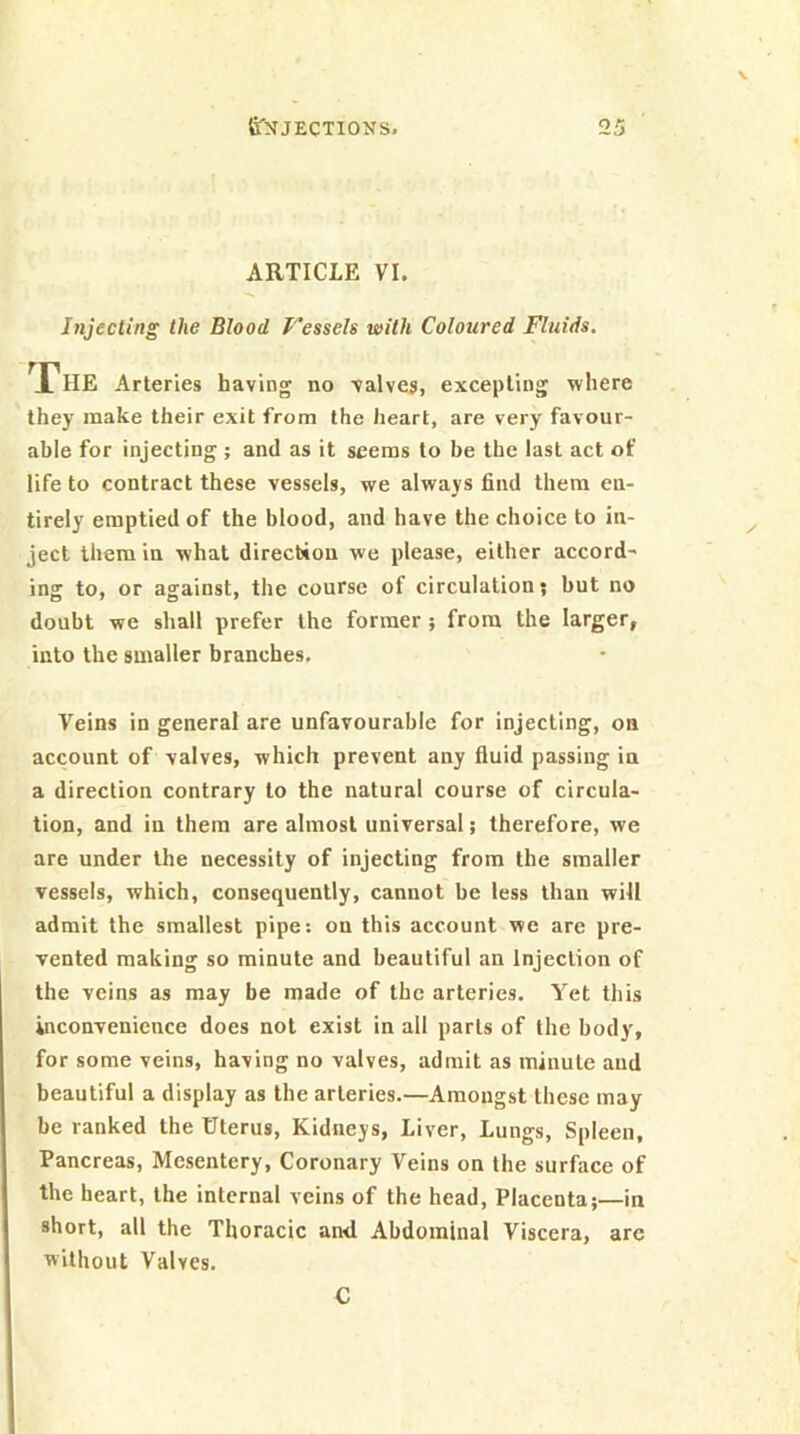 ARTICLE VI. Injecting the Blood f’esseh with Coloured Fluids, X^HE Arteries having no valves, excepting where they make their exit from the heart, are very favour- able for injecting ; and as it seems to be the last act of life to contract these vessels, we always find them en- tirely emptied of the blood, and have the choice to in- ject them in what direction we please, either accord- ing to, or against, the course of circulation; but no doubt we shall prefer the former; from the larger, into the smaller branches. Veins in general are unfavourable for injecting, on account of valves, which prevent any fluid passing in a direction contrary to the natural course of circula- tion, and in them are almost universal; therefore, we are under the necessity of injecting from the smaller vessels, which, consequently, cannot be less than will admit the smallest pipe: on this account we are pre- vented making so minute and beautiful an Injection of the veins as may be made of the arteries. Yet this inconvenience does not exist in all parts of the body, for some veins, having no valves, admit as minute and beautiful a display as the arteries.—Amongst these may be ranked the Uterus, Kidneys, Liver, Lungs, Spleen, Pancreas, Mesentery, Coronary Veins on the surface of the heart, the internal veins of the head. Placenta;—in short, all the Thoracic and Abdominal Viscera, arc without Valves. C