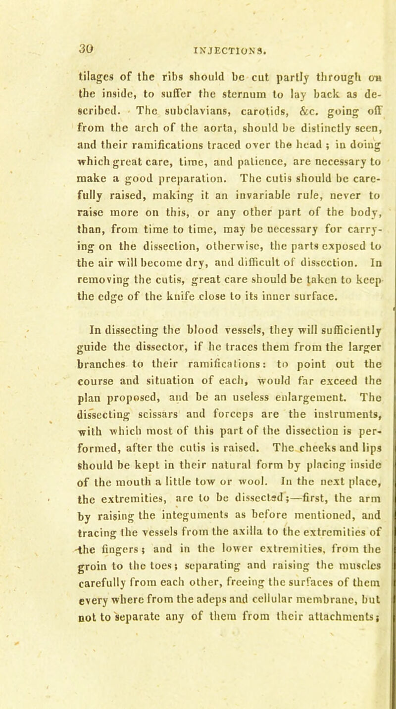 tilages of the ribs should be cut partly through oa the inside, to suffer the sternum to lay back as de- scribed. The subclavians, carotids, &c. going off from the arch of the aorta, should be distinctly seen, and their ramifications traced over the head ; in doing which great care, time, and patience, are necessary to make a good preparation. The cutis should be care- fully raised, making it an invariable rule, never to raise more on this, or any other part of the body, than, from time to time, may be necessary for carry- ing on the dissection, otherwise, the parts exposed to the air will become dry, and difficult of dissection. In removing the cutis, great care should be taken to keep the edge of the knife close to its inner surface. In dissecting the blood vessels, they will sufficiently guide the dissector, if he traces them from the larger branches to their ramifications: to point out the course and situation of each, would far exceed the plan proposed, and be an useless enlargement. The dissecting scissars and forceps are the instruments, with which most of this part of the dissection is per* formed, after the cutis is raised. The cheeks and lips should be kept in their natural form by placing inside of the mouth a little tow or wool. In the next place, the extremities, are to be dissected;—first, the arm by raising the integuments as before mentioned, and tracing the vessels from the axilla to the extremities of -the fingers; and in the lower extremities, from the groin to the toes; separating and raising the muscles carefully from each other, freeing the surfaces of them every where from the adeps and cellular membrane, but not to separate any of them from their attachments;