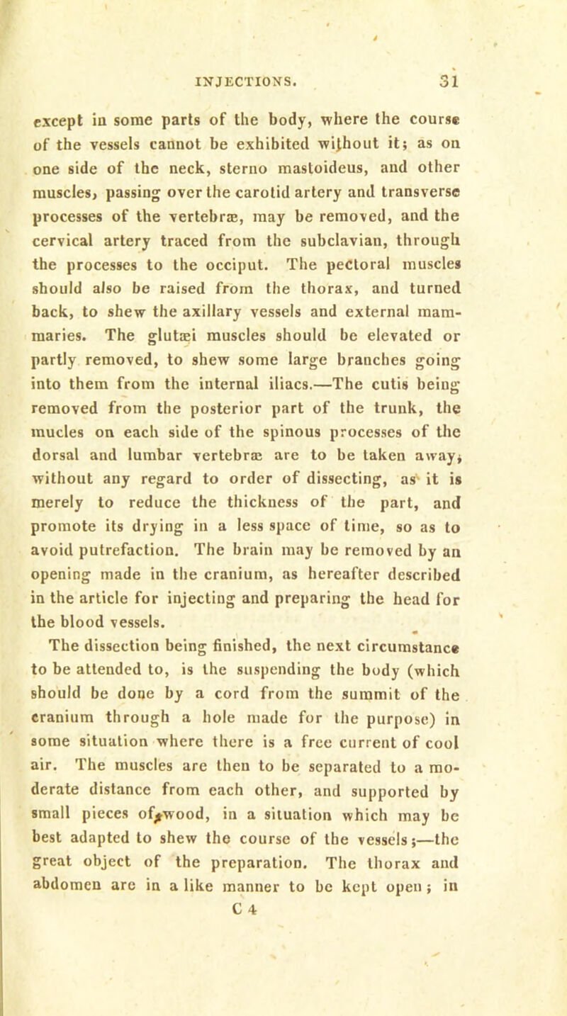 except in some parts of the body, where the course of the vessels cannot be exhibited without it; as on one side of the neck, sterno mastoideus, and other muscles, passing over the carotid artery and transverse processes of the vertebrre, may be removed, and the cervical artery traced from the subclavian, through the processes to the occiput. The pectoral muscles should also be raised from tiie thorax, and turned back, to shew the axillary vessels and external mam- maries. The glutffii muscles should be elevated or partly removed, to shew some large branches going into them from the internal lliacs.—The cutis being removed from the posterior part of the trunk, the mucles on each side of the spinous processes of the dorsal and lumbar vertebral are to be taken away; without any regard to order of dissecting, as' it is merely to reduce the thickness of the part, and promote its drying in a less space of lime, so as to avoid putrefaction. The brain may be removed by an opening made in the cranium, as hereafter described in the article for injecting and preparing the head for the blood vessels. The dissection being finished, the next circumstance to be attended to, is the suspending the body (which should be done by a cord from the summit of the cranium through a hole made for the purpose) in some situation where there is a free current of cool air. The muscles are then to be separated to a mo- derate distance from each other, and supported by small pieces of^wood, in a situation which may be best adapted to shew the course of the vessels;—the great object of the preparation. The thorax and abdomen arc in a like manner to be kept open; in C 4