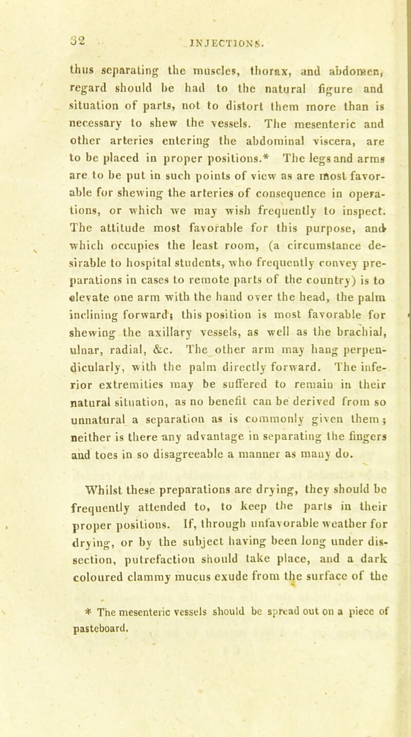 thus separating the muscles, thorax, and abdomen, regard should be had to the natural figure and situation of parts, not to distort them more than is necessary to shew the vessels. Tlie mesenteric and other arteries entering the abdominal viscera, are to be placed in proper positions.* The legs and arms are to be put in such points of view as are most favor- able for shewing the arteries of consequence in opera- tions, or which we may wish frequently to inspect. The attitude most favorable for this purpose, ancV which occupies the least room, (a circumstance de- sirable to hospital students, who frequently convey pre- parations in cases to remote parts of the country) is to elevate one arm with the hand over the heah, the palm inclining forward} this position is most favorable for shewing the axillary vessels, as well as the brachial, ulnar, radial, &c. The other arm may hang perpen- dicularly, with the palm directly forward. The infe- rior extremities may be suffered to remain in their natural situation, as no benefit can be derived from so unnatural a separation as is commonly given them; neither is there any advantage in separating the fingers and toes in so disagreeable a manner as many do. Whilst these preparations are drying, they should be frequently attended to, to keep the parts in their proper positions. If, through unfavorable weather for drying, or by the subject having been long under dis- section, putrefaction should take place, and a dark coloured clammy mucus exude from the surface of the * The mesenteric vessels should be spread out on a piece of pasteboard.