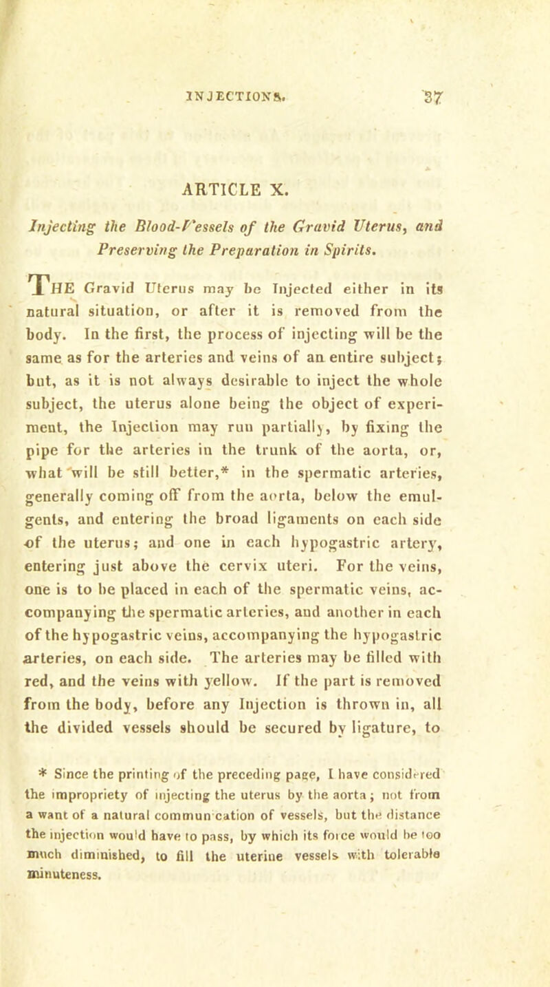 ARTICLE X. Injecting the Blood-f'essels of the Gravid Uterus^ and Preserving the Preparation in Spirits. The Gravid Uterus may bo Injected either in its natural situation, or after it is removed from the body. In the first, the process of injecting will be the same as for the arteries and veins of an entire subject; but, as it is not always desirable to inject the whole subject, the uterus alone being the object of experi- ment, the Injection may run partially, by fixing the pipe for the arteries in the trunk of the aorta, or, what'will be still better,* in the spermatic arteries, generally coming off from the aorta, below the emul- gents, and entering the broad ligaments on each side of the uterus; and one in each hypogastric artery, entering just above the cervix uteri. For the veins, one is to be placed in each of the spermatic veins, ac- companying tile spermatic arteries, and another in each of the hypogastric veins, accompanying the hypogastric arteries, on each side. The arteries may be filled with red, and the veins willi yellow. If the part is removed from the body, before any Injection is thrown in, all the divided vessels should be secured by ligature, to ♦ Since the printing of the preceding page, I have considered the impropriety of injecting the uterus by the aorta; not from a want of a natural commun cation of vessels, but the distance the injection would have to pass, by which its force would he loo much diminished, to fill the uterine vessels with tolerable minuteness.