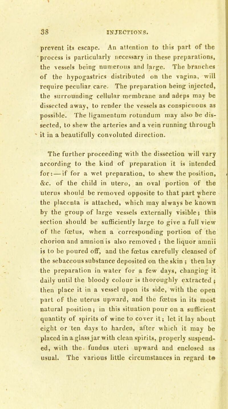 prevent its escape. An attention to tliis part of the process is particularly necessary in these preparations, the vessels being numerous and large. The branches of the hypogastrics distributed on the vagina, will require peculiar care. The preparation being injected, the surrounding cellular membrane and adeps may be dissected away, to render the vessels as conspicuous as possible. The ligamentum rotundum may also be dis- sected, to shew the arteries and a vein running through ' it in a beautifully convoluted direction. The further proceeding with the dissection will vary according to the kind of preparation it is intended for: — if for a wet preparation, to shew the position, &c. of the child in utero, an oval portion of the uterus should be removed opposite to that part where the placenta is attached, which may always be known by the group of large vessels externally visible; this section should be sufficiently large to give a full view of the foetus, when a corresponding portion of the chorion and amnion is also removed ; the liquor amnii is to be poured off, and the foetus carefully cleansed of the sebaceous substance deposited on the skin ; then lay the preparation in water for a few days, changing it daily until the bloody colour is thoroughly extracted ; then place it in a ve.ssel upon its side, with the open part of the uterus upward, and the foetus in its most natural position; in this situation pour on a sufficient quantity of spirits of wine to cover it; let it lay about eight or ten days to harden, after which it may be placed in a glass jar with clean spirits, properly suspend- ed, with the. fundus uteri upward and enclosed as usual. The various little circumstances in regard