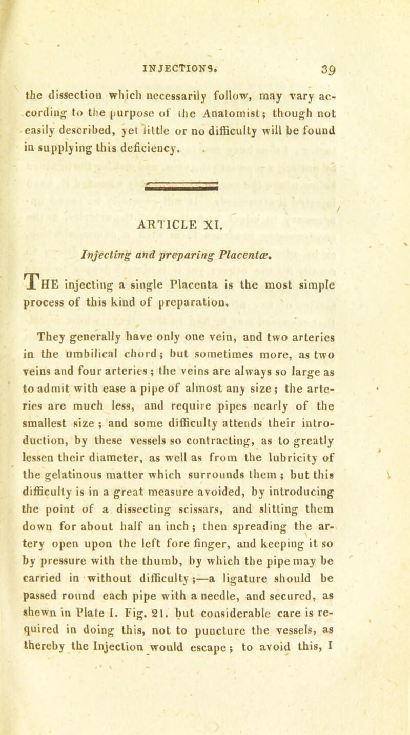 the disseclioa which necessarily follow, may vary ac- cording to the j)urpose of ihe Anatomist; though not easily described, yet little or no difficulty will be found in supplying this deficiency. AR1ICLE XI. Injecting and preparing Placentce. The injecting a single Placenta is the most simple process of this kind of preparation. They generally have only one vein, and two arteries in the umbilical chord; but sometimes more, as two veins and four arteries; the veins are always so large as to admit with ease a pipe of almost any size; the arte- ries are much less, and require pipes nearly of the smallest size ; and some difficulty attends their intro- duction, by these vessels so contracting, as to greatly lessen their diameter, as well as from the lubricity of the gelatinous matter which surrounds them ; but this difficulty is in a great measure avoided, by introducing the point of a dissecting scissars, and slitting them down for about half an inch; then spreading the ar- tery open upon the left fore finger, and keeping it so by pressure with the thumb, by which the pipe may be carried in without difficulty;—a ligature should be passed round each pipe with a needle, and secured, as shewn in Plate I. Fig. 21. but considerable care is re- quired in doing this, not to puncture the vessels, as thereby the Injection would escape; to avoid this, I