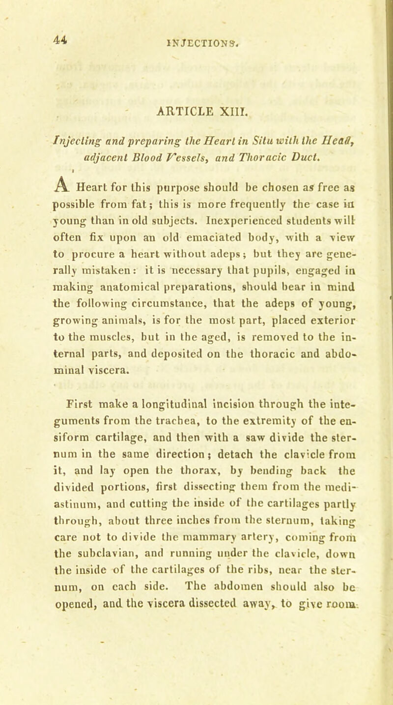 ARTICLE XIII. Tnjecling and preparing the Heart in Situ with the Heady adjacent Blood Hessels, and Thoracic Duct. I A Heart for this purpose should be chosen as free as possible from fat; this is more frequently the case ia young than in old subjects. Inexperienced students will often fix upon an old emaciated body, with a view to procure a heart without adeps; but they are gene- rally mistaken: it is necessary that pupils, engaged in making anatomical preparations, should bear in mind the following circumstance, that the adeps of young, growing animals, is for the most part, placed exterior to the muscles, but in the aged, is removed to the in- ternal parts, and deposited on the thoracic and abdo- minal viscera. First make a longitudinal incision through the inte- guments from the trachea, to the extremity of the en- siform cartilage, and then with a saw divide the ster- num in the same direction; detach the clavicle from it, and lay open the thorax, by bending back the divided portions, first dissecting them from the medi- astinum, and cutting the inside of the cartilages partly through, about three inches from the sternum, taking care not to divide the mammary artery, coming from the subclavian, and running under the clavicle, down the inside of the cartilages of the ribs, near the ster- num, on each side. The abdomen should also be opened, and the viscera dissected away, to give room.