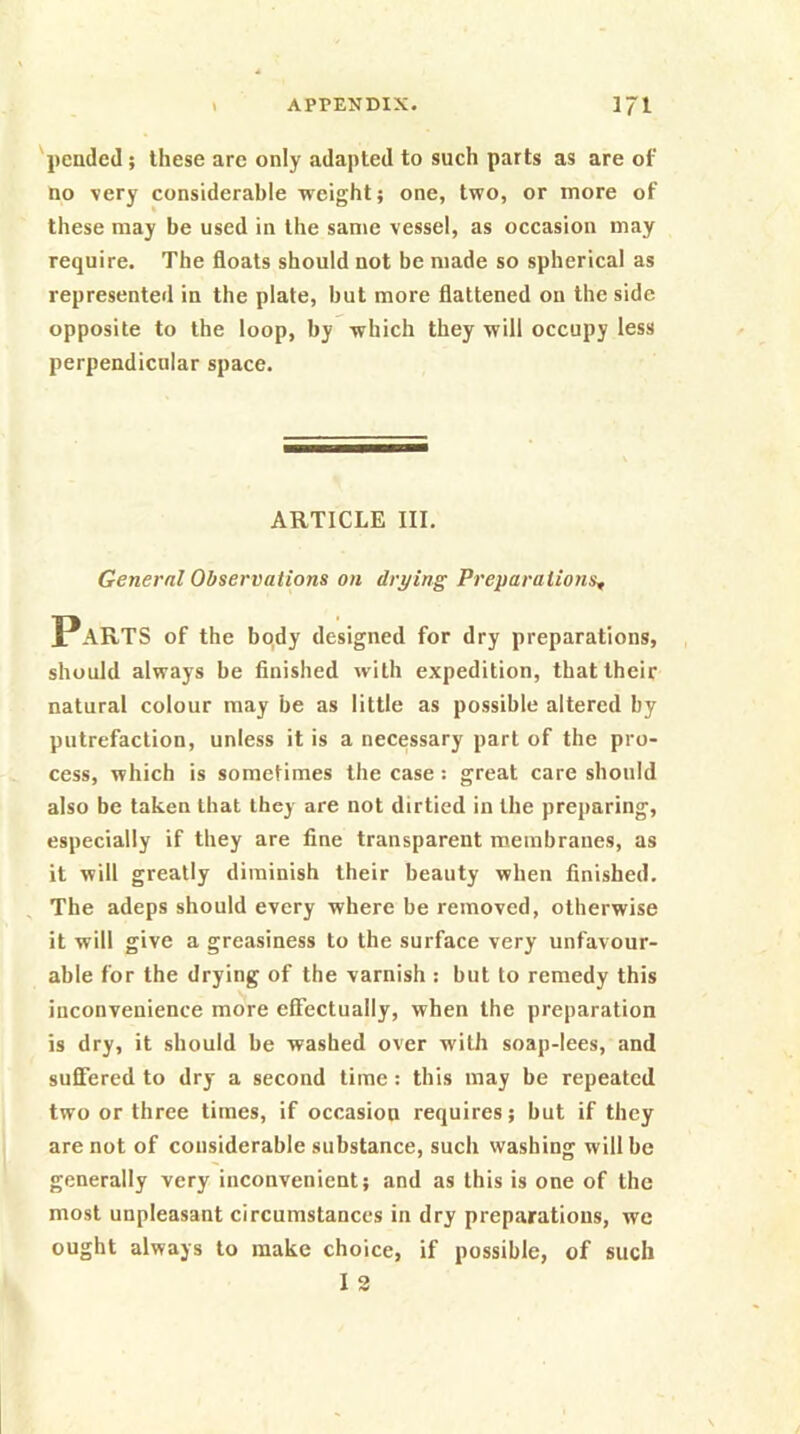 'pended; these are only adapted to such parts as are of no very considerable weight; one, two, or more of these may be used in the same vessel, as occasion may require. The floats should not be made so spherical as represented in the plate, but more flattened on the side opposite to the loop, by which they will occupy less perpendicular space. ARTICLE III. General Observations on drying Preparations, Parts of the body designed for dry preparations, should always be finished with expedition, that their natural colour may be as little as possible altered by putrefaction, unless it is a necessary part of the pro- cess, which is sometimes the case: great care should also be taken that they are not dirtied in the preparing, especially if they are fine transparent membranes, as it will greatly diminish their beauty when finished. , The adeps should every where be removed, otherwise it will give a greasiness to the surface very unfavour- able for the drying of the varnish : but to remedy this inconvenience more effectually, when the preparation is dry, it should be washed over with soap-lees, and suffered to dry a second time: this may be repeated two or three times, if occasion requires; but if they are not of considerable substance, such washing will be generally very inconvenient; and as this is one of the most unpleasant circumstances in dry preparations, we ought always to make choice, if possible, of such I 2