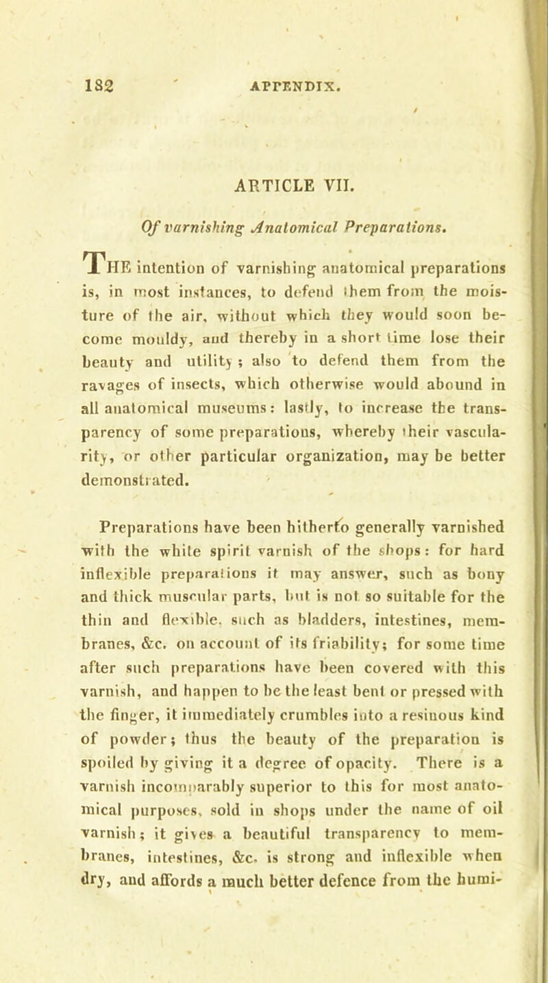 ARTICLE VII. Of varnishing Analomical Preparations. The intention of varnishing anatomical preparations is, in most instances, to defend ihem from the mois- ture of the air. without which they would soon be- come mouldy, aud thereby in a short time lose their beauty and utility ; also to defend them from the ravages of insects, which otherwise would abound in all anatomical museums: lastly, to increase the trans- parency of some preparations, whereby their vascula- rity, or other particular organization, may be better demonstrated. Preparations have been hitherto generally varnished with the white spirit varnish of the shops: for hard inflexible preparations it may answer, such as bony and thick muscular parts, but is not so suitable for the thin and flexible, such as bladders, intestines, mem- branes, &c. on account of its friability; for some time after such preparations have been covered with this varnish, and happen to he the least bent or pressed with the finger, it immediately crumbles into a resinous kind of powder; thus the beauty of the preparation is spoiled by giving it a degree of opacity. There is a varnish incomparably superior to this for most anato- mical purposes, sold in shops under the name of oil varnish; it givea a beautiful transparency to mem- branes, intestines, &c- is strong and inflexible when dry, aud affords a much better defence from the humi- \