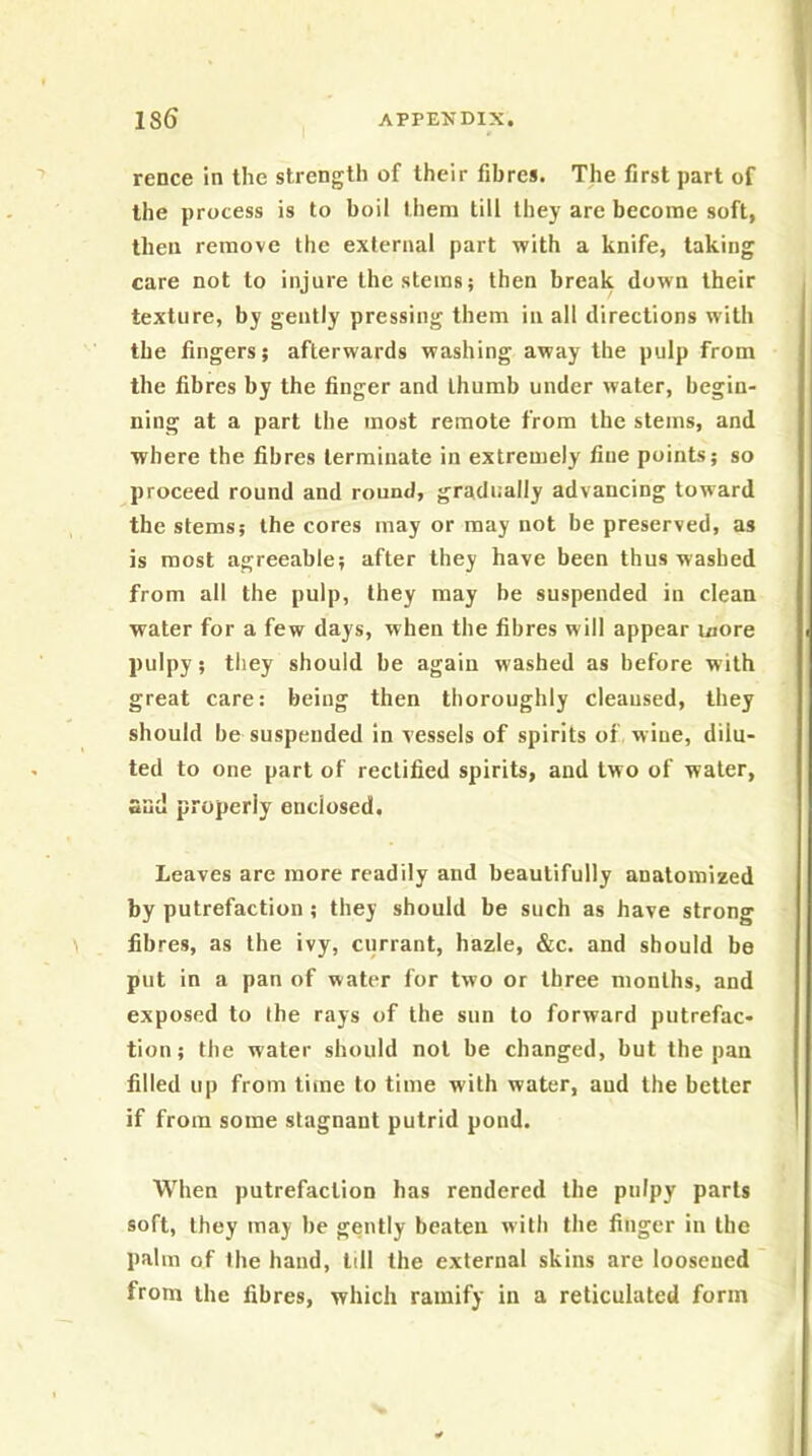 rence in the strength of their fibres. The first part of the process is to boil them till they are become soft, then remove the external part with a knife, taking care not to injure the stems; then break down their texture, by gently pressing them in all directions w'ith the fingers; afterwards washing away the pulp from the fibres by the finger and thumb under water, begin- ning at a part the most remote from the stems, and where the fibres terminate in extremely fine points; so proceed round and round, gradually advancing toward the stems; the cores may or may not be preserved, as is most agreeable; after they have been thus washed from all the pulp, they may be suspended in clean water for a few days, when the fibres will appear more pulpy; they should be again washed as before with great care: being then thoroughly cleansed, they should be suspended in vessels of spirits of wine, dilu- ted to one part of rectified spirits, and two of water, sad properly enclosed. Leaves are more readily and beautifully anatomized by putrefaction ; they should be such as have strong fibres, as the ivy, currant, hazle, &c. and should be put in a pan of water for two or three months, and exposed to the rays of the sun to forward putrefac- tion; the water should not be changed, but the pan filled up from time to time with water, and the better if from some stagnant putrid pond. When putrefaction has rendered the pulpy parts soft, they may be gently beaten with the finger in the palm of the hand, tdl the external skins are loosened from the fibres, which ramify in a reticulated form