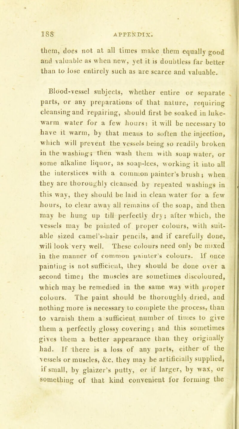 them, does not at all limes make them equally good and valuable as when new, yet it is doubtless far belter than to Jose entirely such as are scarce and valuable. Blood-vessel subjects, whether entire or separate parts, or any preparations of that nature, requiring cleansing and repairing, should first be soaked in luke- warm water for a few hours: it will be necessary to have it warm, by that means to soften the injection, which will prevent the vessels being so readily broken in the washing; then wash them with soap water, or some alkaline liquor, as soap-lees, working it into all the interstices with a common painter’s brush; when they are thoroughly cleansed by repeated washings in this way, they should be laid in clean water for a few hours, to clear away all remains of the soap, and then may be hung up till perfectly dry; after which, the vessels may be painted of proper colours, with suit- able sized camel’s-hair pencils, and if carefully done, will look very well. These colours need only be mixed in the manner of common painter’s colours. If once painting is not suflicieul, they should be done over a second time; the muscles are sometimes discoloured, which may be remedied in the same way with proper colours. The paint should be thoroughly dried, and nothing more is necessary to complete the process, than to varnish them a suSicieut number ot times to give them a perfectly glossy covering; and this sometimes gives them a better appearance than they originally had. If there is a loss of any parts, either ot the vessels or muscles, &c. they may be artificially supplied, if small, by glaizer’s putty, or if larger, by wax, or somelhiug of that kind convenient for forming the
