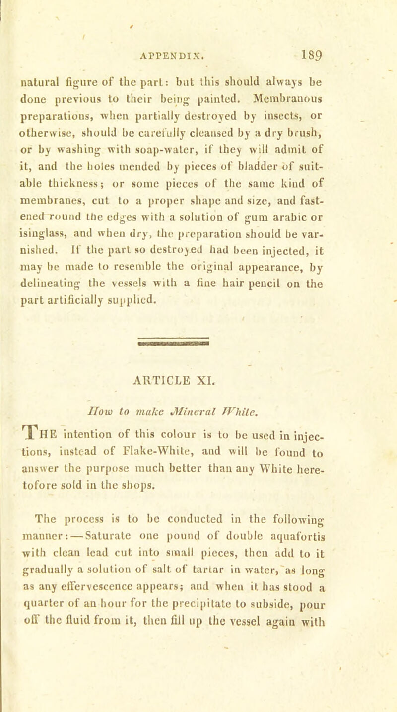 natural figure of the pari: but this should always be done previous to their being painted. Membranous preparations, when partially destroyed by insects, or otherwise, should be carefully cleansed by a dry brush, or by washing with soap-water, if they will admit of it, and the holes mended by pieces of bladder of suit- able thickness; or some pieces of the same kind of membranes, cut to a proper shape and size, and fast- ened round the edges w ith a solution of gum arabic or isinglass, and when dry, the preparation should be var- nished. If the part so destroyed had been injected, it may he made to resemble the original appearance, by delineating the vessels with a fine hair pencil on the part artificially supplied. ARTICLE XI. IIow to make J\lineral IVhile. The intention of this colour is to lie used in injec- tions, instead of Flake-White, and will he found to answer the purpose much better than any White here- tofore sold in the shops. The process is to be conducted in the following manner; — Saturate one pound of double aquafortis with clean lead cut into small pieces, then add to it gradually a solution of salt of tartar in water,'as long as any effervescence appears; and when it has stood a quarter of an hour for the precipitate to subside, pour off the fluid from it, then fill up the vessel again with