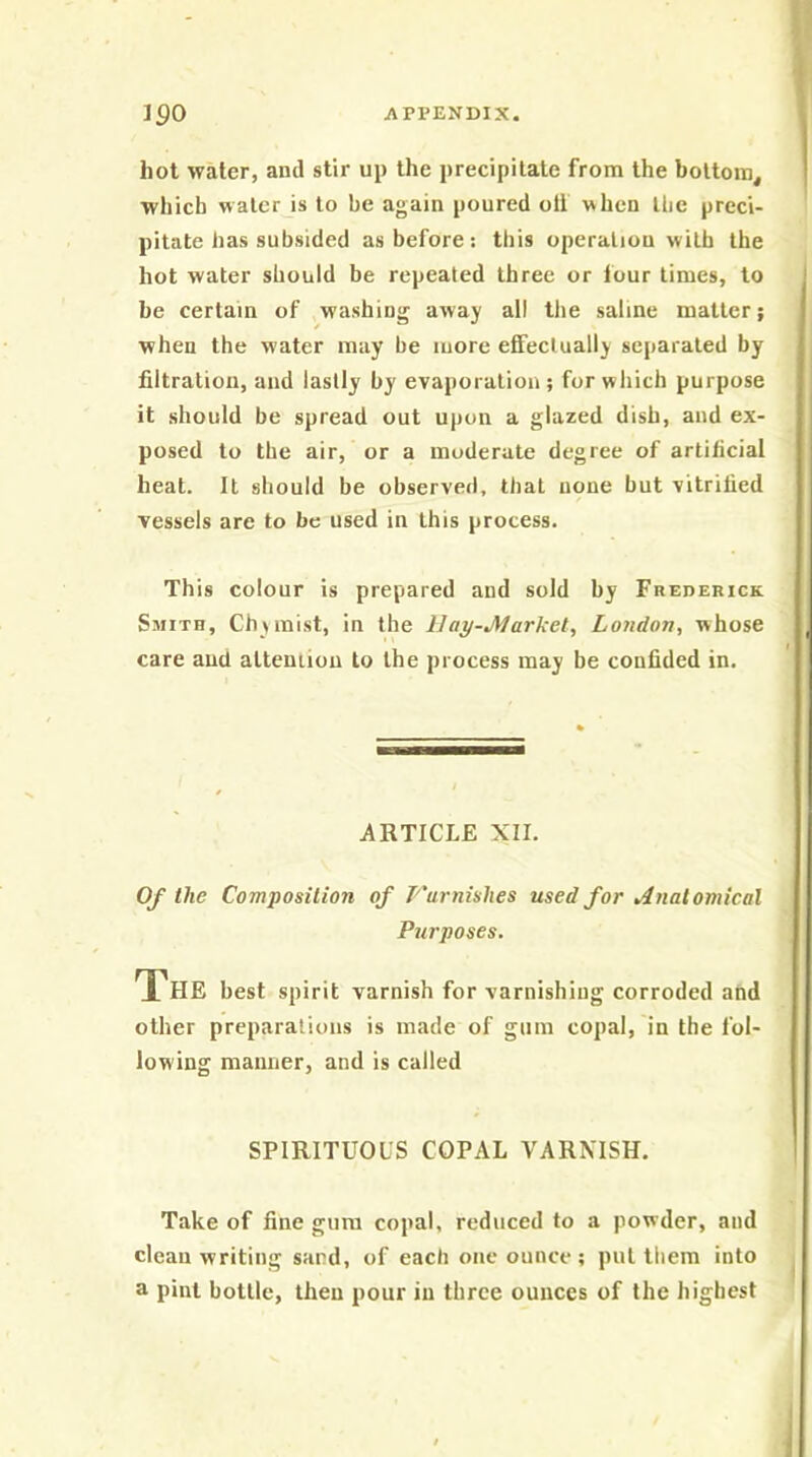 hot water, and stir up the precipitate from the bottom, which water is to be again poured oti when the preci- pitate has subsided as before: this operation with the hot water should be repeated three or tour times, to be certain of washing away all tlie saline matter; when the water may be more effectually separated by filtration, and lastly by evaporation; for which purpose it should be spread out upon a glazed dish, and ex- posed to the air, or a moderate degree of artificial heal. It should be observed, that none but vitrified vessels are to be used in this process. This colour is prepared and sold by Frederick Smith, Chymist, in the Hay-Market, London, whose care and alteniiou to the process may be confided in. iiRTICLE XII. Of the Composition of P'urnishes used for Anatomical Purposes. The best spirit varnish for varnishiug corroded and other preparations is made of gum copal, in the fol- lowing manner, and is called SPIRITUOUS COPAL VARMSH. Take of fine gum copal, reduced to a powder, and clean writing sand, of eacli one ounce ; pul them into a pint bottle, then pour in three ounces of the highest