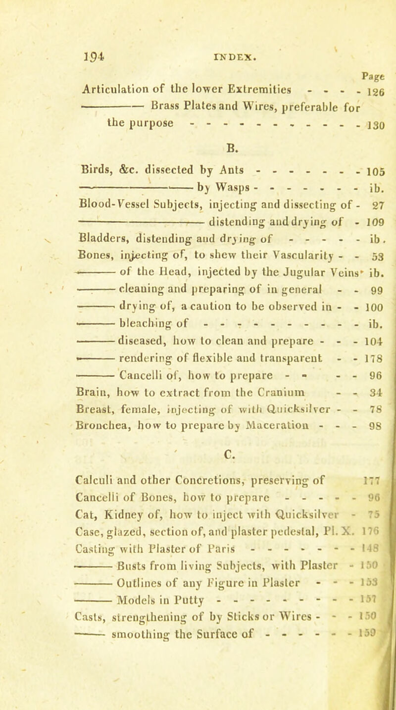 V Page Articulation of the lower Extremities - - . . J2g Brass Plates and Wires, preferable for the purpose - j3q B. Birds, &c. dissected by Ants 105 by Wasps jb. Blood-Vessel Subjects, injecting and dissecting of- 27 distending and drying of - 109 Bladders, distending and dry ing of ----- ib . Bones, injecting of, to shew their Vascularity - - 53 of the Head, injected by the Jugular Veins' ib. —: cleauing and preparing of ill general - - 99 drying of, a caution to be observed in - - 100 ■' bleaching of - -- -- .- ...ib. diseased, how to clean and prepare - - . io4 ■ rendering of flexible and transparent - - 178 Cancelli of, how to prepare - - - - 96 Brain, how to extract from the Cranium - - 34 Breast, female, injecting of with duicksilvcr - - 78 Bronchea, ho w to prepare by Maceration - - - 98 C. Calculi and other Concretions, preserving of 177 Cancelli of Bones, how to prepare ----- 90 Cat, Kidney of, how to inject with Quicksilver - 75 Case, glazed, section of, and plaster pedestal, PI. X. 176 Casting with Plaster of Paris ------- NS • Busts from living Subjects, with Plaster - IftO Outlines of any Figure in Plaster - - - 153 Models in Putty ---157 Casts, strengthening of by Sticks or Wires - - - 150 — smoothing the Surface of - - - - - - 159 i a 1