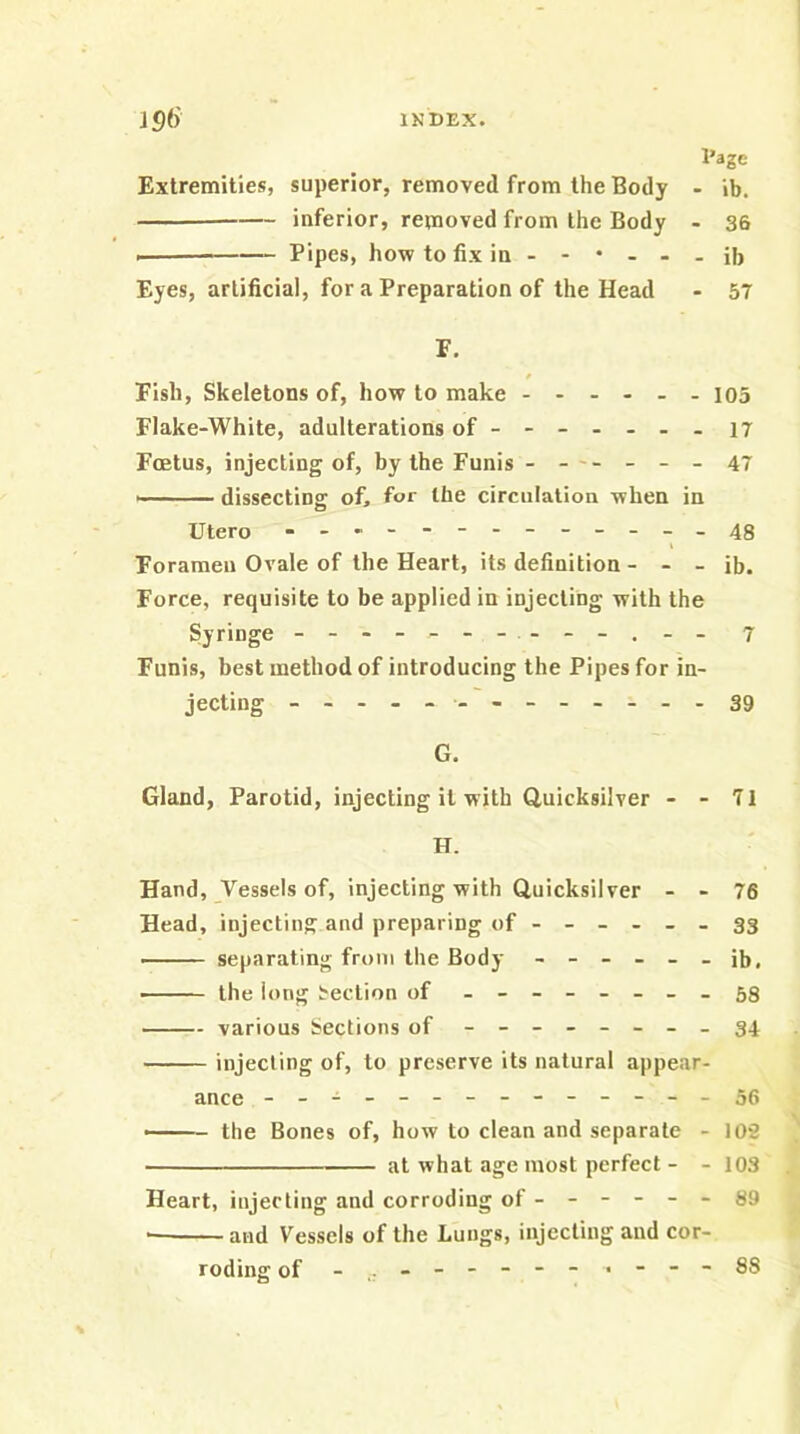 Page Extremities, superior, removed from the Body - ib. inferior, removed from the Body - 36 Pipes, how to fix in - - • - - - ib Eyes, artificial, for a Preparation of the Head - 57 F. Fish, Skeletons of, how to make 105 Flake-White, adulterations of-------i7 Foetus, injecting of, by the Funis ------ 47 dissecting of, for the circulation when in Utero .------------48 Foramen Ovale of the Heart, its definition - - - ib. Force, requisite to be applied in injecting with the Syringe - - 7 Funis, best method of introducing the Pipes for in- jecting -------------39 G. Gland, Parotid, injecting it with Quicksilver - - 71 H. Hand, Vessels of, injecting with Quicksilver - - 76 Head, injecting and preparing of ------ 33 separating from the Body ------ ib, • the long Section of - -- -- -- -58 various Sections of - -- -- -- -34 injecting of, to preserve its natural appear- ance --------------56 the Bones of, how to clean and separate - 102 at what age most perfect - - 103 Heart, injecting and corroding of ------ 89 — and Vessels of the Lungs, injecting and cor- roding of 88