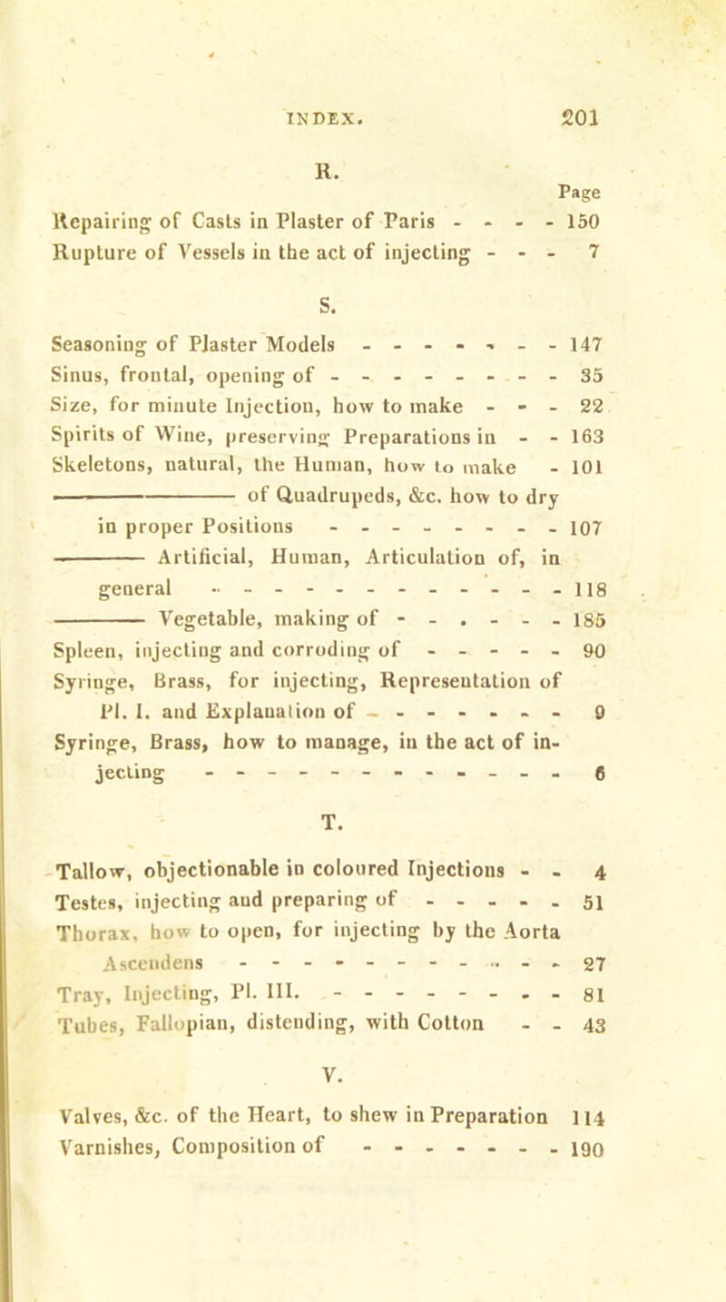 R. Page Repairing of Casts in Plaster of Paris ... - 150 Rupture of Vessels in the act of injecting ... 7 S. Seasoning of Piaster Models - ...-.-.147 Sinus, frontal, opening of - -- -- -- - 35 Size, for minute Injection, how to make - - - 22 Spirits of Wine, preserving; Preparations in - - 163 Skeletons, natural, the Human, how to make - 101 ■ of Quadrupeds, &c. how to dry in proper Positions - io7 Artificial, Human, Articulation of, in general ..ng Vegetable, making of - - . - - - 185 Spleen, injecting and corroding of ----- go Syringe, Brass, for injecting, Representation of PI. 1. and Explanation of------ - 0 Syringe, Brass, how to manage, in the act of in- jecting e T. -Tallow, objectionable in coloured Injections - - 4 Testes, injecting and preparing of 51 Thorax, how to open, for injecting by the Aorta Ascendens 27 Tray, Injecting, PI. HI. 81 Tubes, Fallopian, distending, with Cotton - . 43 V. Valves, &c. of the Heart, to shew in Preparation I14 Varnishes, Composition of 190