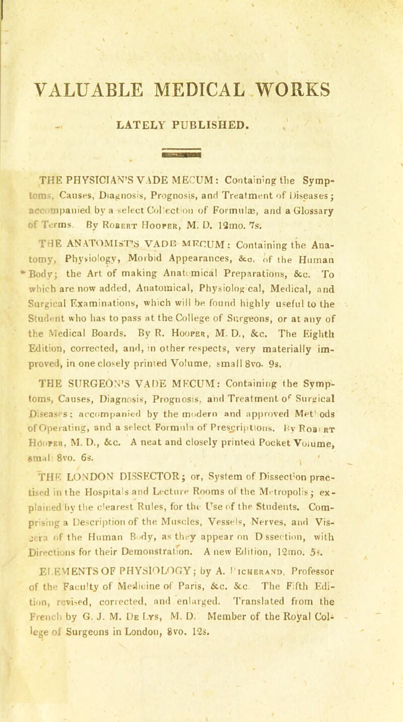 VALUABLE MEDICAL .WORKS LATELY PUBLISHED. THE PHYSICIAN’S VADE MECUM : Containing tlie Symp- toms, Causes, Diagnosis, Prognosis, and Treatment of Diseases j accompanied by a select Coliect on of Formnl®, and a Glossary of Terms. By Robert Hooper, M. U. 12mo. 7s. THE AN.ATOMIaT’s VADE MF.nUM: Containing the Ana- tomy, Physiology, Morbid Appearances, &o. of the Human •■Body; the Art of making Anati mical Preparations, &c. To which are now added. Anatomical, Physiolog cal, Meilical, and Surgical Examinations, which will be found highly useful to the Student wlio has to pass at the College of Surgeons, or at any of the Medical Boards. By R. Hooper, M. D., &c. The Eighth Edition, corrected, and, m other respects, very materially im- proved, in one closely printed Volume, small 8vo. 9s. THE SURGEON’S VADE MECUM: Containing the Symp- toms, Causes, Diagnosis, Prognosis, and Treatment o’’Surgical Diseases; accomtianled by the modern and approved Met'ods of Operating, and a select Formula of Pres_sriptioiis. Hy Rooi rt Hooper, M. D., &c. A neat and closely printed Pocket Volume, smal 8vo. 6s. I ' THE LONDON DISSECTOR; or, System of Dissecl'on prac- tised in the Hospitals and Lecture Rooms of the Metropolis; ex- plained hy the e'earest Rules, for the Use of the Students. Com- prising a Description of the Muscles, Vessels, Nerves, and Vis- jera of the Human Body, as they appear on D sseetion, with Directions for their Demonstratfon. A new Edition, 12mo. Ss. EI.EVIENTSOF PHYSEALOOY; by A. I'icherand, Professor of the Faculty of Medicine of Paris, &c, &c The Fifth Edi- tion, revised, corrected, and enlarged. Translated from the Frencli by G. J. M. De I.ys, M. D. Member of the Royal CoD lege ol Surgeons in London, 8vo. 12s,