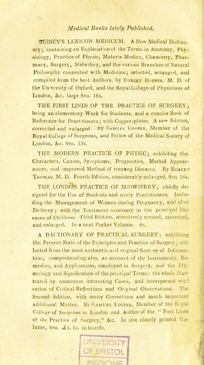 Medical Books lately Published. (SUINCY’S LEXICON MEDICUM. A New Medical Diction- ary; containing an Explanation of the Terms in Anatomy, Phy- siology, Practice of Physic, Materia Medica, Chemistry, Phar- macy, Surgery, Midwifery, and the various Branches ol Natural Philosophy connected with Medicine; selected, arranged, and compiled from the best Authors, by Robebt Hi oper. M. D. of the Un’versity of Oxford, and the Royal College of Physicians of London, &c. large 8vo. 18s. THE FIRST LINES OF THE PRACTICE OF SURGERY; being an elementary Work fur Students, and a concise Book of Reference for Practitioners; with Copper-plates. A new Edition, corrected and enlarged. By Samuel Cooper, Member of the Royal College ofSurgeons, and Fellow of the Medical Society of London, Jcc. 8vo. 15s. THE MODERN PRACTICE OF PHYSIC; exhibiting the Characters, Causes, Symptoms, Prognostics, Morbid Appear- ances, and improved Method of treating Diseases. By Robert Thomas. M. D. Fourth Edition, considerably enlarged, 8vo. 16s. THE LOND0N PRACTICE OF MIDWIFERY; chiefly de- signed for the Use of Students and early Practitioners. Inclu- ding the Management of Women during Pregnancy, and after Delivery; with the Treatment necessary in the principal Dis- eases of Children. Third Edition, attentively revised, corrected, and enlarged. In a neat Pocket Volume. 6s. A DICTIONARY OF PRACTICAL SURGERY: exhibiting the Present State of the Principles and Practice of Surgery; col- lected from the most authentic and original Sour. es of Informa- tion ; comprehending also, an account of the Instruments, Re- medies, and Applications, employed in Surgery, and the Ety- mology and Signification of the principal Terms: the whole illuti' tratcd by numerous interesting Cases, and interspersed wifi series of Critical Reflections and Original Observations. The Second Edition, with many Corrections and much important additional Matter. By Samuel Cooper, Member of the Iv yal College of Surgeons ill London and Anthorof the “ First Lines of the Practice of Surgery,” &c. In one closely' printed Vo« lume, 8vo. «6T. Is. in boards.