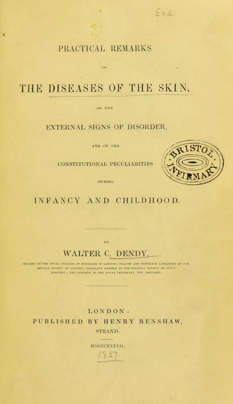 ON THE DISEASES OF THE SKIN, ON THE EXTERNAL SIGNS OF DISORDER, AND ON THE CONSTITUTIONAL PECULIARITIES DURING INFANCY AND CHILDHOOD. WALTER C. DENDY^, MR.MBET) OP THE ROYAL COLLEGE OP SUROEONS IN LONDON ; FELLOW AND HONORARY LIBRARIAN OP THE MEDICAL SOCIKTV OP LONDON J HONORARY MEMBER OP THE PHYSICAL SOCIETY OP Glix's HOSPITAL ; AND S0ROSON TO THE ROYAL INFIRMARY POTi CHM.DKEN. LONDON: PUBLISHED BY HENRY RENSHAW, STRAND. MDCCCXXXVll.