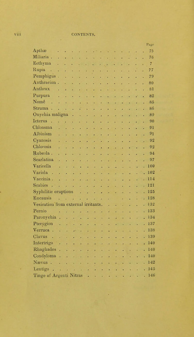 Page Apthae « 75 Miliaria 76 Ecthyma 7 Rupia 77 Pemphigus 79 Anthracion 80 Anthrax . « . 81 Purpura .82 Nome1 85 Struma . . . . i 86 Onychia maligna 89 Icterus 90 Chloasma 91 Albinism 9i Cyanosis 92 Chlorosis 92 Rubeola 94 Scarlatina 97 Varicella 100 Variola 102 Vaccinia 114 Scabies . • 121 Syphilitic eruptions 125 Encausis .... 128 Vesication from external irritants 132 Pernio 133 Paronychia 134 Pterygion 137 Verruca . . . r- 138 Clavus 139 Intertrigo 140 Rhaghades 140 Condyloma 140 Nsevus 142 Lentigo 145 Tinge of Argenti Nitras 146