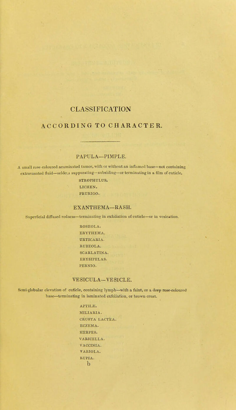 CLASSIFICATION ACCORDING TO CHARACTER. PAPULA—PIMPLE. A small rose coloured acuminated tumor, with or without an inflamed base—not containing extravasated fluid—scldoui suppurating—subsiding—or terminating in a film of cuticle. STROPHULUS. LICHEN. PRURIGO. EXANTHEMA—RASH. Superficial diffused redness—terminating in exfoliation of cuticle—or in vesication. ROSEOLA. ERYTHEMA. URTICARIA. RUBEOLA. SCARLATINA. ERYSIPELAS. PERNIO. VESICULA-VESICLE. Semi-globular elevation of cuticle, containing lymph—with a faint, or a deep rose-coloured base—terminating in laminated exfoliation, or brown crust. APTII^L. MILIARIA. CRUSTA LACTEA. ECZEMA. HERPES. VARICELLA. VACCINIA. VARIOLA. RUPIA. b