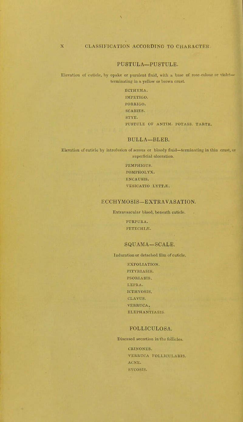 PUSTULA—PUSTULE. Elevation ol' cuticle, by opakc or purulent fluid, with a base of rose colour or violet— terminating in a yellow or brown crust. ECTHYMA. IMPETIGO. PORRIGO. SCABIES. STYE. PUSTULE OF ANTIM. POTASS. TAUTK, BULLA—BLEB. Elevation of cuticle by introfusion of serous or bloody fluid—terminating in thin crust, or superficial ulceration. PEMPHIGUS. POMPHOLYX. ENCAUSIS. VES1CATIO LYTT;E. ECCHYMOSIS—EXTRAVASATION. Extravnscular blood, beneath cuticle. PURPURA. PETECHIA. SQUAMA—SCALE. Induration or detached film of cuticle. EXFOLIATION. PITYRIASIS. PSORIASIS. LEPRA. ICTHYOSIS. I LAVUS. VERRUCA. ELEPHANTIASIS. FOLLICULOSA. Diseased secretion in the follicles. CRINONES. VERRUCA FOLLICULAR^. ACNE. SYCOSIS.
