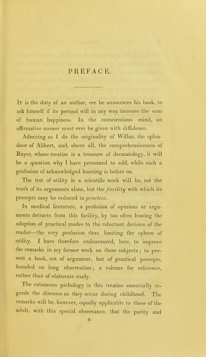 PREFACE. It is the duty of an author, ere he announces his book, to ask himself if its perusal will in any way increase the sum of human happiness. In the conscientious mind, an affirmative answer must ever be given with diffidence. Admiring as I do the originality of Willan, the splen- dour of Alibert, and, above all, the comprehensiveness of Rayer, whose treatise is a treasure of dermatology, it will be a question why I have presumed to add, while such a profusion of acknowledged learning is before us. The test of utility in a scientific work will be, not the truth of its arguments alone, but the facility with which its precepts may be reduced to practice. In medical literature, a profusion of opinions or argu- ments detracts from this facility, by too often leaving the adoption of practical modes to the reluctant decision of the reader—the very profusion thus limiting the sphere of utility. I have therefore endeavoured, here, to improve the remarks in my former work on these subjects ; to pre- sent a book, not of argument, but of practical precepts, founded on long observation; a volume for reference, rather than of elaborate study. The cutaneous pathology in this treatise essentially re- gards the diseases as they occur during childhood. The remarks will be, however, equally applicable to those of the adult, with this special observance, that the purity and