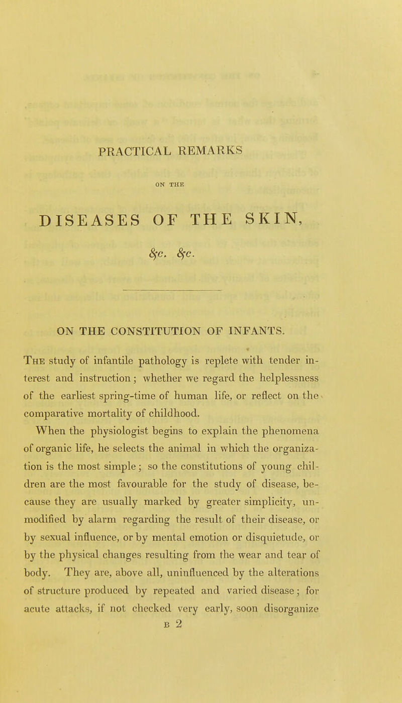 PRACTICAL REMARKS ON THE DISEASES OF THE SKIN, ON THE CONSTITUTION OF INFANTS. The study of infantile pathology is replete with tender in- terest and instruction ; whether we regard the helplessness of the earliest spring-time of human life, or reflect on the comparative mortality of childhood. When the physiologist begins to explain the phenomena of organic life, he selects the animal in which the organiza- tion is the most simple; so the constitutions of young chil- dren are the most favourable for the study of disease, be- cause they are usually marked by greater simplicity, un- modified by alarm regarding the result of their disease, or by sexual influence, or by mental emotion or disquietude, or by the physical changes resulting from the wear and tear of body. They are, above all, uninfluenced by the alterations of structure produced by repeated and varied disease; for acute attacks, if not checked very early, soon disorganize B 2