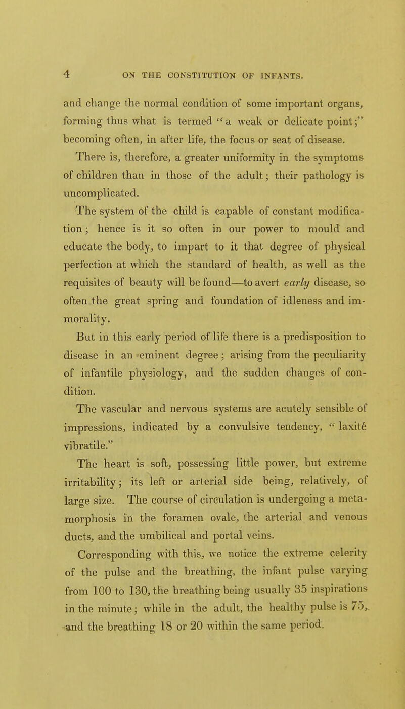 -1 and change the normal condition of some important organs, forming thus what is termed a weak or delicate point; becoming often, in after life, the focus or seat of disease. There is, therefore, a greater uniformity in the symptoms of children than in those of the adult; their pathology is uncomplicated. The system of the child is capable of constant modifica- tion ; hence is it so often in our power to mould and educate the body, to impart to it that degree of physical perfection at which the standard of health, as well as the requisites of beauty will be found—to avert early disease, so often the great spring and foundation of idleness and im- morality. But in this early period of life there is a predisposition to disease in an eminent degree; arising from the peculiarity of infantile physiology, and the sudden changes of con- dition. The vascular and nervous systems are acutely sensible of impressions, indicated by a convulsive tendency,  laxite vibratile. The heart is soft, possessing little power, but extreme irritability; its left or arterial side being, relatively, of large size. The course of circulation is undergoing a meta- morphosis in the foramen ovale, the arterial and venous ducts, and the umbilical and portal veins. Corresponding with this, we notice the extreme celerity of the pulse and the breathing, the infant pulse varying from 100 to 130, the breathing being usually 35 inspirations in the minute; while in the adult, the healthy pulse is 75, and the breathing 18 or 20 within the same period.