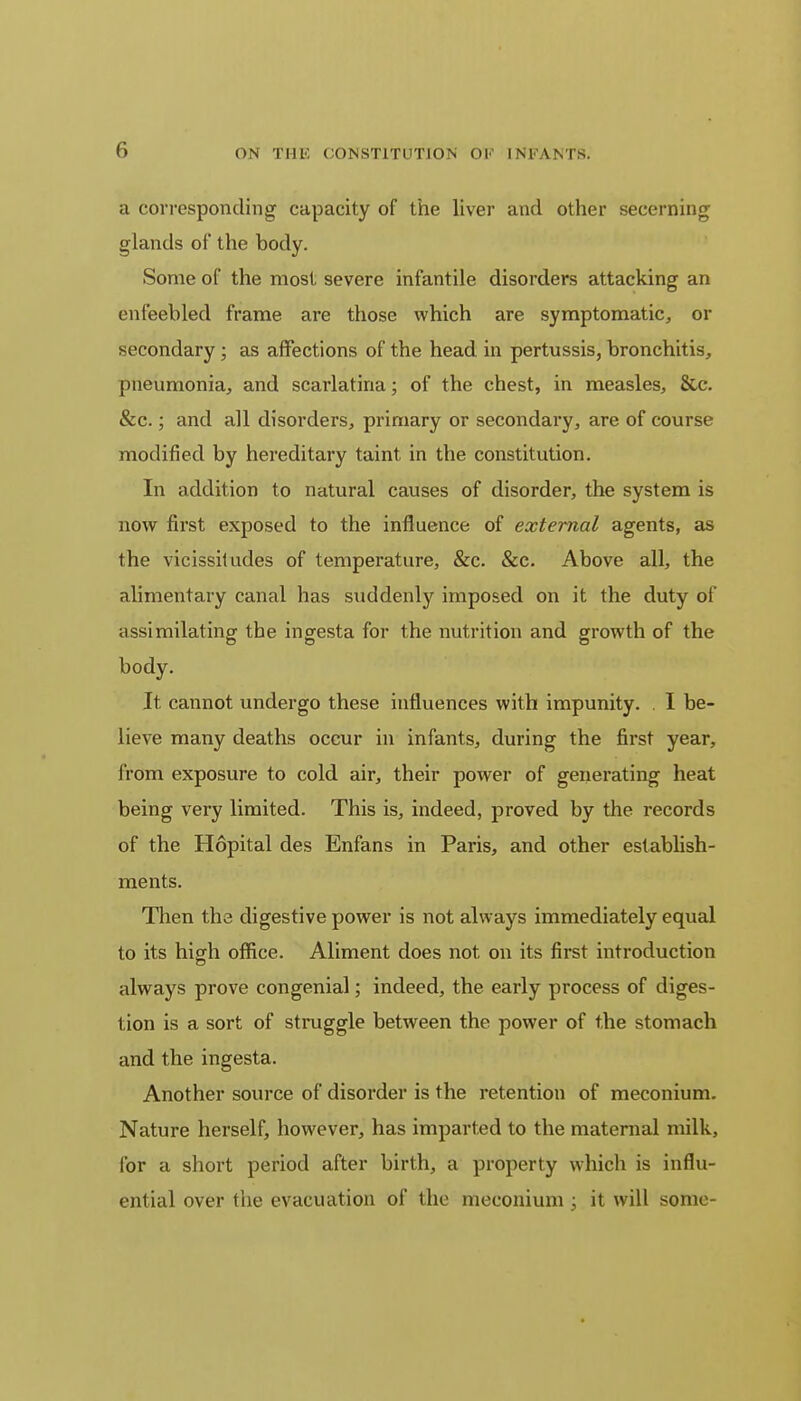 a corresponding capacity of the liver and other secerning glands of* the body. Some of the most severe infantile disorders attacking an enfeebled frame are those which are symptomatic, or secondary ; as affections of the head in pertussis, bronchitis, pneumonia, and scarlatina; of the chest, in measles, &c. &c.; and all disorders, primary or secondary, are of course modified by hereditary taint in the constitution. In addition to natural causes of disorder, the system is now first exposed to the influence of external agents, as the vicissitudes of temperature, &c. &c. Above all, the alimentary canal has suddenly imposed on it the duty of assimilating the ingesta for the nutrition and growth of the body. It cannot undergo these influences with impunity. . I be- lieve many deaths occur in infants, during the first year, from exposure to cold air, their power of generating heat being very limited. This is, indeed, proved by the records of the Hopital des Enfans in Paris, and other establish- ments. Then the digestive power is not always immediately equal to its high office. Aliment does not on its first introduction always prove congenial; indeed, the early process of diges- tion is a sort of struggle between the power of the stomach and the ingesta. Another source of disorder is the retention of meconium. Nature herself, however, has imparted to the maternal milk, for a short period after birth, a property which is influ- ential over the evacuation of the meconium ; it will some-