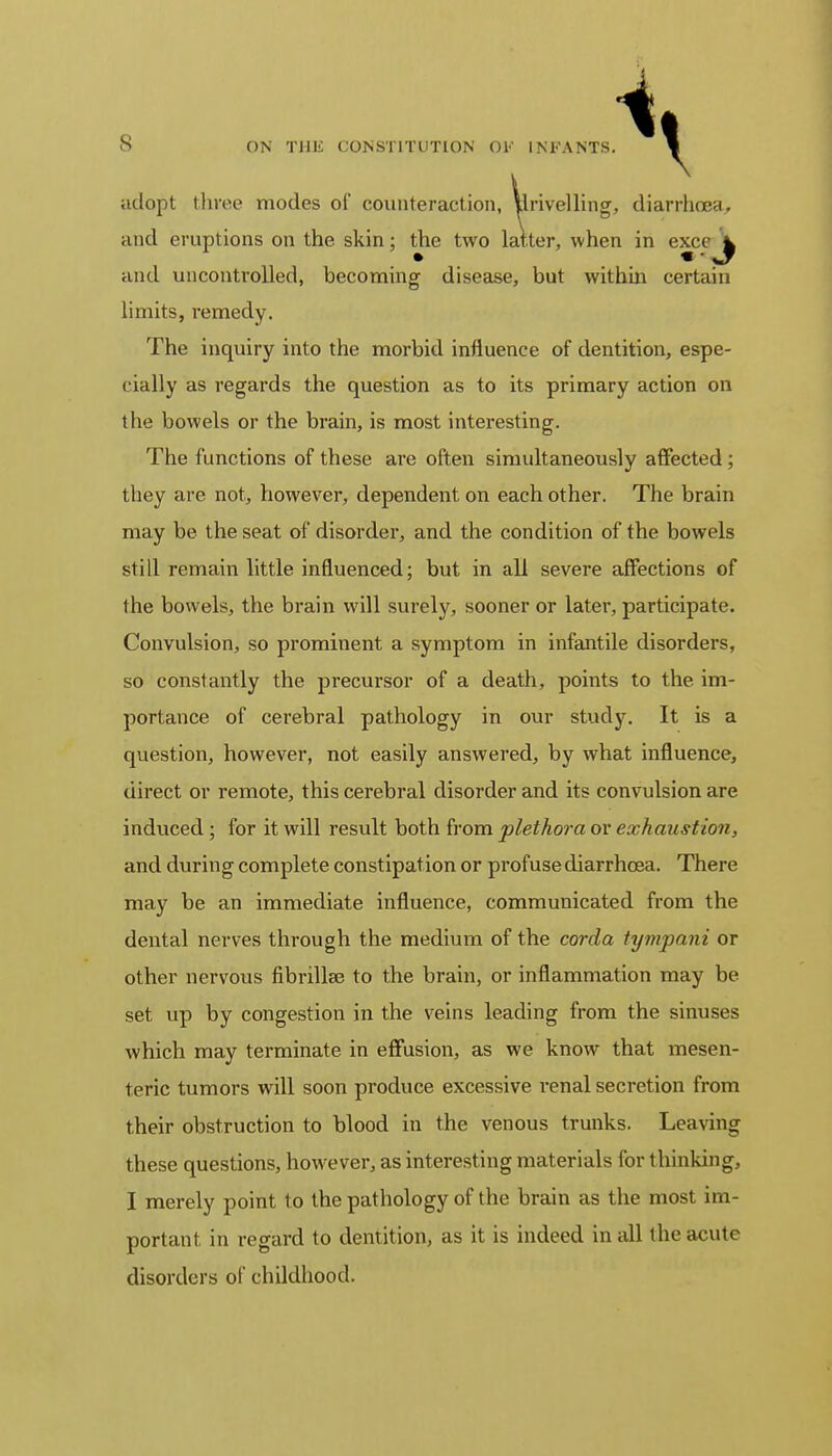 adopt three modes of counteraction, Unveiling, diarrhoea, and eruptions on the skin; the two latter, when in exc( ^ and uncontrolled, becoming disease, but within certain limits, remedy. The inquiry into the morbid influence of dentition, espe- cially as regards the question as to its primary action on the bowels or the brain, is most interesting. The functions of these are often simultaneously affected ; they are not, however, dependent on each other. The brain may be the seat of disorder, and the condition of the bowels still remain little influenced; but in all severe affections of the bowels, the brain will surely, sooner or later, participate. Convulsion, so prominent a symptom in infantile disorders, so constantly the precursor of a death, points to the. im- portance of cerebral pathology in our study. It is a question, however, not easily answered, by what influence, direct or remote, this cerebral disorder and its convulsion are induced ; for it will result both from plethora or exhaustion, and during complete constipat ion or profuse diarrhoea. There may be an immediate influence, communicated from the dental nerves through the medium of the corda tympani or other nervous fibrillae to the brain, or inflammation may be set up by congestion in the veins leading from the sinuses which may terminate in effusion, as we know that mesen- teric tumors will soon produce excessive renal secretion from their obstruction to blood in the venous trunks. Leaving these questions, however, as interesting materials for thinking, I merely point to the pathology of the brain as the most im- portant, in regard to dentition, as it is indeed in all the acute disorders of childhood.
