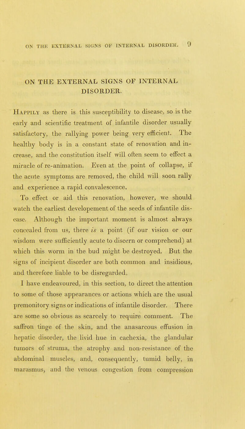 ON THE EXTERNAL SIGNS OF INTERNAL DISORDER. Happily as there is this susceptibility to disease, so is the early and scientific treatment of infantile disorder usually satisfactory, the rallying power being very efficient. The healthy body is in a constant state of renovation and in- crease, and the constitution itself will often seem to effect a miracle of re-animation. Even at the point of collapse, if the acute symptoms are removed, the child will soon rally and experience a rapid convalescence. To effect or aid this renovation, however, we should watch the earliest developement of the seeds of infantile dis- ease. Although the important moment is almost always concealed from us, there is a point (if our vision or our wisdom were sufficiently acute to discern or comprehend) at which this worm in the bud might be destroyed. But the signs of incipient disorder are both common and insidious, and therefore liable to be disregarded, I have endeavoured, in this section, to direct the attention to some of those appearances or actions which are the usual premonitory signs or indications of infantile disorder. There are some so obvious as scarcely to require comment. The saffron tinge of the skin, and the anasarcous effusion in hepatic disorder, the livid hue in cachexia, the glandular tumors of struma, the atrophy and non-resistance of the abdominal muscles, and, consequently, tumid belly, in marasmus, and the venous congestion from compression