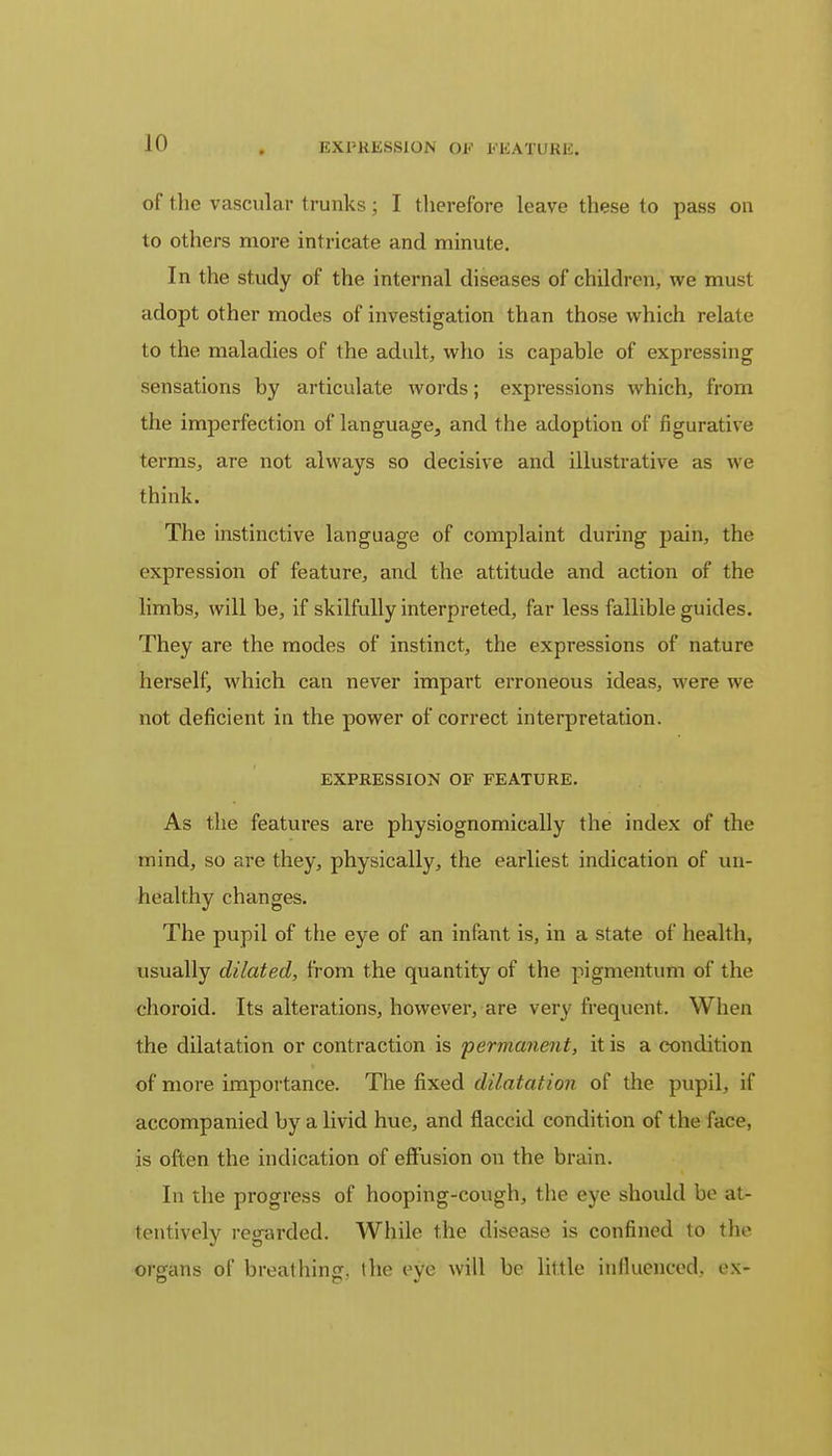 EXPRESSION OF FEATURE. of the vascular trunks ; I therefore leave these to pass on to others more intricate and minute. In the study of the internal diseases of children, we must adopt other modes of investigation than those which relate to the maladies of the adult, who is capable of expressing sensations by articulate words; expressions which, from the imperfection of language, and the adoption of figurative terms, are not always so decisive and illustrative as we think. The instinctive language of complaint during pain, the expression of feature, and the attitude and action of the limbs, will be, if skilfully interpreted, far less fallible guides. They are the modes of instinct, the expressions of nature herself, which can never impart erroneous ideas, were we not deficient in the power of correct interpretation. EXPRESSION OF FEATURE. As the features are physiognomically the index of the mind, so are they, physically, the earliest indication of un- healthy changes. The pupil of the eye of an infant is, in a state of health, usually dilated, from the quantity of the pigmentum of the choroid. Its alterations, however, are very frequent. When the dilatation or contraction is permanent, it is a condition of more importance. The fixed dilatation of the pupil, if accompanied by a livid hue, and flaccid condition of the face, is often the indication of effusion on the brain. In the progress of hooping-cough, the eye should be at- tentively regarded. While the disease is confined to the organs of breathing, the eye will be little influenced, ex-