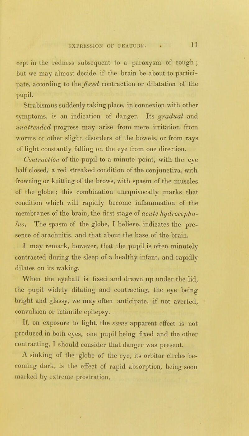 I I ccpt in the redness subsequent to a paroxysm of cough ; but we may almost decide if the brain be about to partici- pate, according to the fixed contraction or dilatation of the pupil. Strabismus suddenly taking place, in connexion with other symptoms, is an indication of danger. Its gradual and unattended progress may arise from mere irritation from worms or other slight disorders of the bowels, or from rays of light constantly falling on the eye from one direction. Contraction of the pupil to a minute point, with the eye half closed, a red streaked condition of the conjunctiva, with frowning or knitting of the brows, with spasm of the muscles of the globe; this combination unequivocally marks that condition which will rapidly become inflammation of the membranes of the brain, the first stage of acute hydrocepha- lus. The spasm of the globe, I believe, indicates the pre- sence of arachnitis, and that about the base of the brain. I may remark, however, that the pupil is often minutely contracted during the sleep of a healthy infant, and rapidly dilates on its waking. When the eyeball is fixed and drawn up under the lid, the pupil widely dilating and contracting, the eye being bright, and glassy, we may often anticipate, if not averted, convulsion or infantile epilepsy. If, on exposure to light, the same apparent effect is not produced in both eyes, one pupil being fixed and the other contracting, I should consider that danger was present. A sinking of the globe of the eye, its orbitar circles be- coming dark, is the effect of rapid absorption, being soon marked by extreme prostration.
