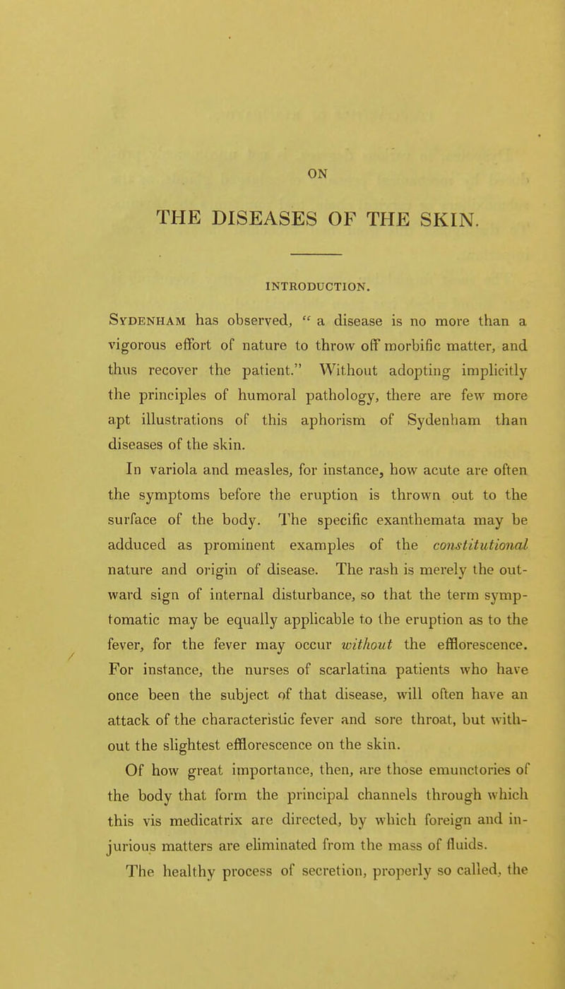 ON THE DISEASES OF THE SKIN. INTRODUCTION. Sydenham has observed,  a disease is no more than a vigorous effort of nature to throw off morbific matter, and thus recover the patient. Without adopting implicitly the principles of humoral pathology, there are few more apt illustrations of this aphorism of Sydenham than diseases of the skin. In variola and measles, for instance, how acute are often the symptoms before the eruption is thrown out to the surface of the body. The specific exanthemata may be adduced as prominent examples of the constitutional nature and origin of disease. The rash is merely the out- ward sign of internal disturbance, so that the term symp- tomatic may be equally applicable to the eruption as to the fever, for the fever may occur without the efflorescence. For instance, the nurses of scarlatina patients who have once been the subject of that disease, will often have an attack of the characteristic fever and sore throat, but with- out the slightest efflorescence on the skin. Of how great importance, then, are those emunctories of the body that form the principal channels through which this vis medicatrix are directed, by which foreign and in- jurious matters are eliminated from the mass of fluids. The healthy process of secretion, properly so called, the