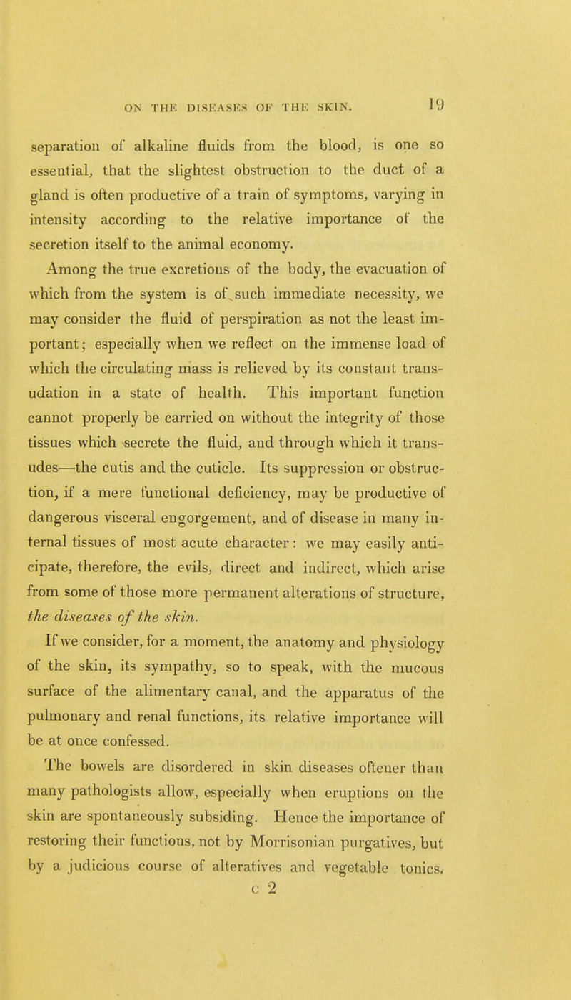 separation of alkaline fluids from the blood, is one so essential, that the slightest obstruction to the duct of a gland is often productive of a train of symptoms, varying in intensity according to the relative importance of the secretion itself to the animal economy. Among the true excretions of the body, the evacuation of which from the system is of,such immediate necessity, we may consider the fluid of perspiration as not the least im- portant ; especially when we reflect on the immense load of which the circulating mass is relieved by its constant trans- udation in a state of health. This important function cannot properly be carried on without the integrity of those tissues which secrete the fluid, and through which it trans- udes—the cutis and the cuticle. Its suppression or obstruc- tion, if a mere functional deficiency, may be productive of dangerous visceral engorgement, and of disease in many in- ternal tissues of most acute character: we may easily anti- cipate, therefore, the evils, direct and indirect, which arise from some of those more permanent alterations of structure, the diseases of the skin. If we consider, for a moment, the anatomy and physiology of the skin, its sympathy, so to speak, with the mucous surface of the alimentary canal, and the apparatus of the pulmonary and renal functions, its relative importance will be at once confessed. The bowels are disordered in skin diseases oftener than many pathologists allow, especially when eruptions on the skin are spontaneously subsiding. Hence the importance of restoring their functions, not by Morrisonian purgatives, but by a judicious course of alteratives and vegetable tonics. c 2