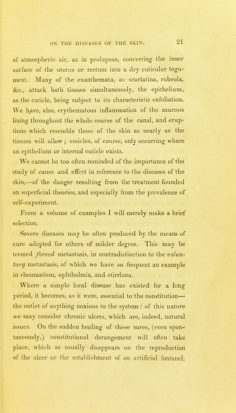 of atmospheric air, as in prolapsus, converting the inner surface of the uterus or rectum into a dry cuticular tegu- ment. Many of the exanthemata, as scarlatina, rubeola, &c, attack both tissues simultaneously, the epithelium, as the cuticle, being subject to its characteristic exfoliation. We have, also, erythematous inflammation of the mucous lining throughout the whole course of the canal, and erup- tions which resemble those of the skin as nearly as the tissues will allow ; vesicles, of course, only occurring where an epithelium or internal cuticle exists. We cannot be too often reminded of the importance of the study of cause and effect in reference to the diseases of the skin,—of the danger resulting from the treatment founded on superficial theories, and especially from the prevalence of self-experiment. From a volume of examples I will merely make a brief selection. Severe diseases may be often produced by the means of cure adopted for others of milder degree. This may be termed forced metastasis, in contradistinction to the volun- tary metastasis, of which we have so frequent an example in rheumatism, ophthalmia, and otirrhcea. Where a simple local disease has existed for a long period, it becomes, as it were, essential to the constitution— the outlet of anything noxious to the system : of this nature we may consider chronic ulcers, which are, indeed, natural issues. On the sudden healing of these sores, (even spon- taneously,) constitutional derangement will often take place, which as usually disappears on the reproduction of the ulcer or the establishment of an artificial fontanel.