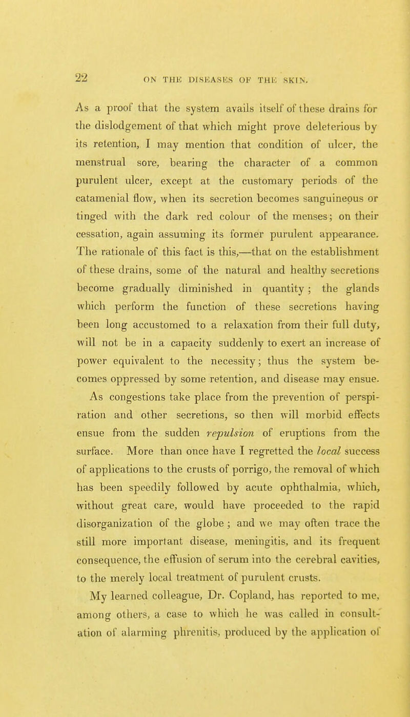 As a proof that the system avails itself* of these drains for the dislodgement of that which might prove deleterious by its retention, I may mention that condition of ulcer, the menstrual sore, bearing the character of a common purulent ulcer, except at the customary periods of the catamenial flow, when its secretion becomes sanguineous or tinged with the dark red colour of the menses; on their cessation, again assuming its former purulent appearance. The rationale of this fact is this,—that on the establishment of these drains, some of the natural and healthy secretions become gradually diminished in quantity ; the glands which perform the function of these secretions having been long accustomed to a relaxation from their full duty, will not be in a capacity suddenly to exert an increase of power equivalent to the necessity; thus the system be- comes oppressed by some retention, and disease may ensue. As congestions take place from the prevention of perspi- ration and other secretions, so then will morbid effects ensue from the sudden repulsion of eruptions from the surface. More than once have I regretted the local success of applications to the crusts of porrigo, the removal of which has been speedily followed by acute ophthalmia, which, without great care, would have proceeded to the rapid disorganization of the globe; and we may often trace the still more important disease, meningitis, and its frequent consequence, the effusion of serum into the cerebral cavities, to the merely local treatment of purulent crusts. My learned colleague, Dr. Copland, has reported to me. among others, a case to which he was called in consult- ation of alarming phrcnitis, produced by the application of