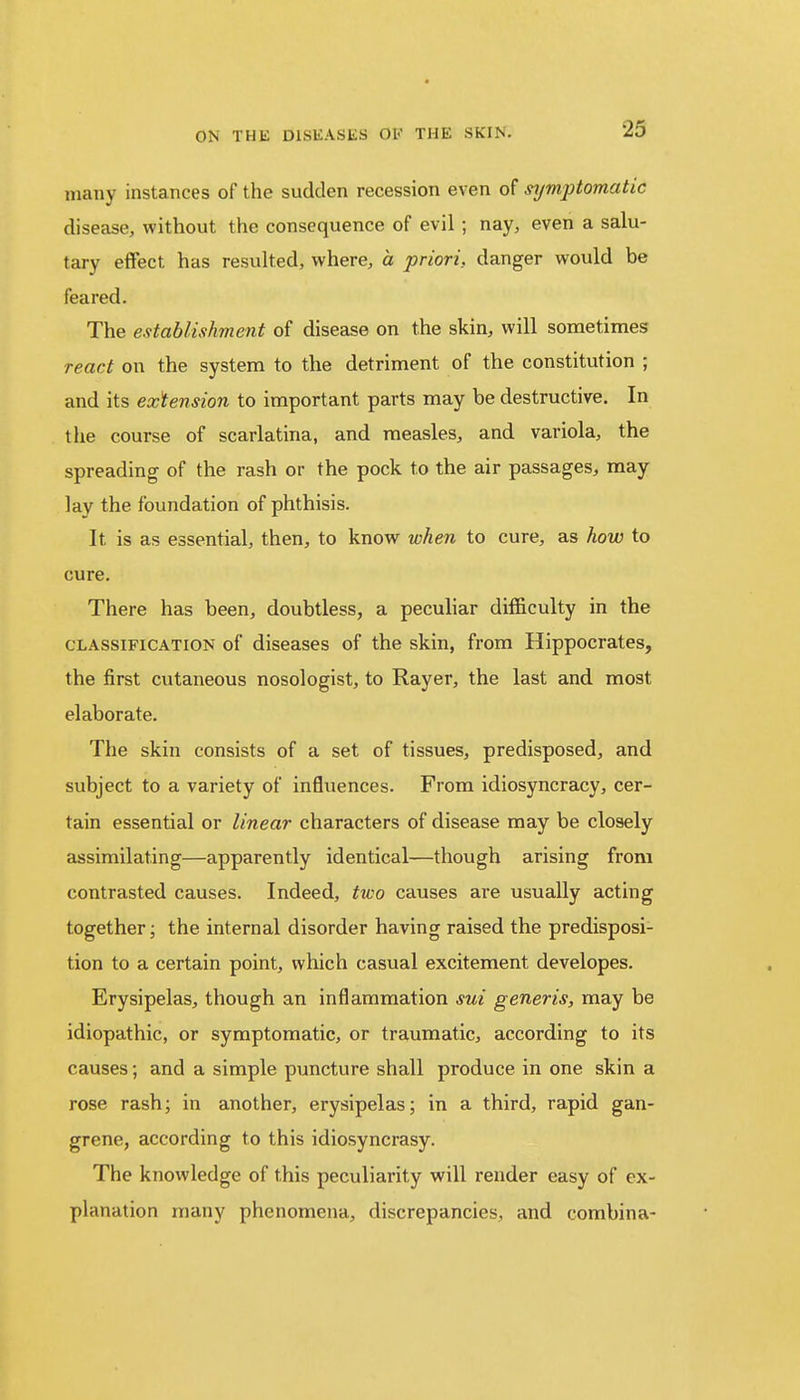many instances of the sudden recession even of symptomatic disease, without the consequence of evil ; nay, even a salu- tary effect has resulted, where, a priori, danger would be feared. The establishment of disease on the skin, will sometimes react on the system to the detriment of the constitution ; and its extension to important parts may be destructive. In the course of scarlatina, and measles, and variola, the spreading of the rash or the pock to the air passages, may lay the foundation of phthisis. It is as essential, then, to know when to cure, as how to cure. There has been, doubtless, a peculiar difficulty in the classification of diseases of the skin, from Hippocrates, the first cutaneous nosologist, to Rayer, the last and most elaborate. The skin consists of a set of tissues, predisposed, and subject to a variety of influences. From idiosyncracy, cer- tain essential or linear characters of disease may be closely assimilating—apparently identical—though arising from contrasted causes. Indeed, two causes are usually acting together; the internal disorder having raised the predisposi- tion to a certain point, which casual excitement developes. Erysipelas, though an inflammation sui generis, may be idiopathic, or symptomatic, or traumatic, according to its causes; and a simple puncture shall produce in one skin a rose rash; in another, erysipelas; in a third, rapid gan- grene, according to this idiosyncrasy. The knowledge of this peculiarity will render easy of ex- planation many phenomena, discrepancies, and combina-