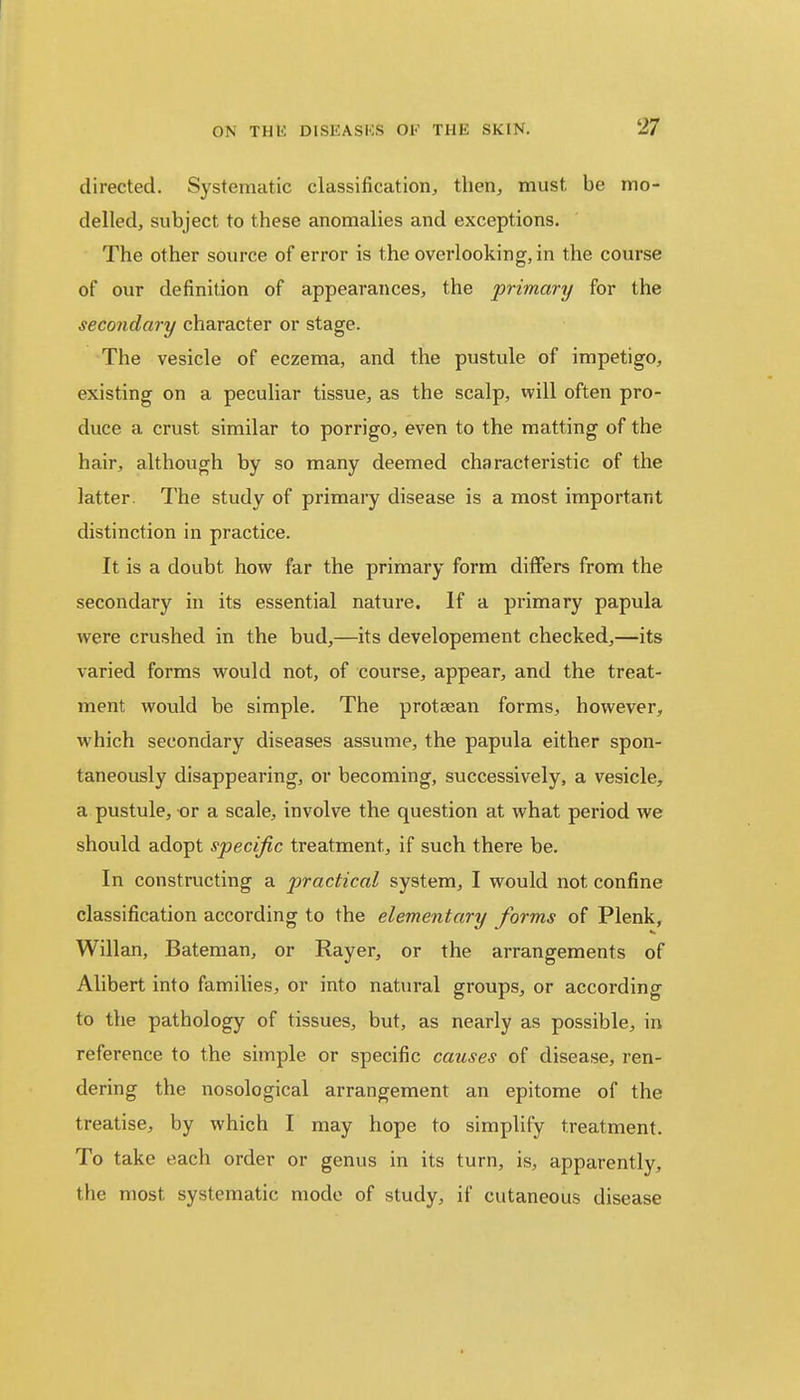 directed. Systematic classification, then, must, be mo- delled, subject, to these anomalies and exceptions. The other source of error is the overlooking-, in the course of our definition of appearances, the primary for the secondary character or stage. The vesicle of eczema, and the pustule of impetigo, existing on a peculiar tissue, as the scalp, will often pro- duce a crust similar to porrigo, even to the matting of the hair, although by so many deemed characteristic of the latter. The study of primary disease is a most important distinction in practice. It is a doubt how far the primary form differs from the secondary in its essential nature. If a primary papula were crushed in the bud,—its developement checked,—its varied forms would not, of course, appear, and the treat- ment would be simple. The protaean forms, however, which secondary diseases assume, the papula either spon- taneously disappearing, or becoming, successively, a vesicle, a pustule, or a scale, involve the question at what period we should adopt specific treatment, if such there be. In constructing a practical system, I would not, confine classification according to the elementary forms of Plenk, Willan, Bateman, or Rayer, or the arrangements of Alibert into families, or into natural groups, or according to the pathology of tissues, but, as nearly as possible, in reference to the simple or specific causes of disease, ren- dering the nosological arrangement an epitome of the treatise, by which I may hope to simplify treatment. To take each order or genus in its turn, is, apparently, the most systematic mode of study, if cutaneous disease
