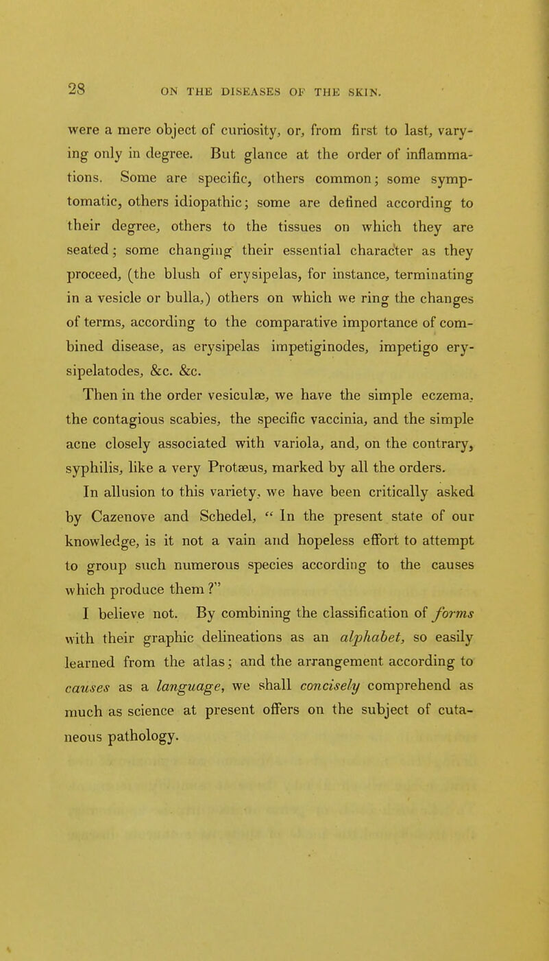 were a mere object of curiosity, or, from first to last, vary- ing only in degree. But glance at the order of inflamma- tions. Some are specific, others common; some symp- tomatic, others idiopathic; some are defined according to their degree, others to the tissues on which they are seated; some changing their essential character as they proceed, (the blush of erysipelas, for instance, terminating in a vesicle or bulla,) others on which we ring the changes of terms, according to the comparative importance of com- bined disease, as erysipelas impetiginodes, impetigo ery- sipelatodes, &c. &c. Then in the order vesiculae, we have the simple eczema, the contagious scabies, the specific vaccinia, and the simple acne closely associated with variola, and, on the contrary, syphilis, like a very Protseus, marked by all the orders. In allusion to this variety, we have been critically asked by Cazenove and Schedel,  In the present state of our knowledge, is it not a vain and hopeless effort to attempt to group such numerous species according to the causes which produce them ? I believe not. By combining the classification of forms with their graphic delineations as an alphabet, so easily learned from the atlas; and the arrangement according to causes as a language, we shall concisely comprehend as much as science at present offers on the subject of cuta- neous pathology.