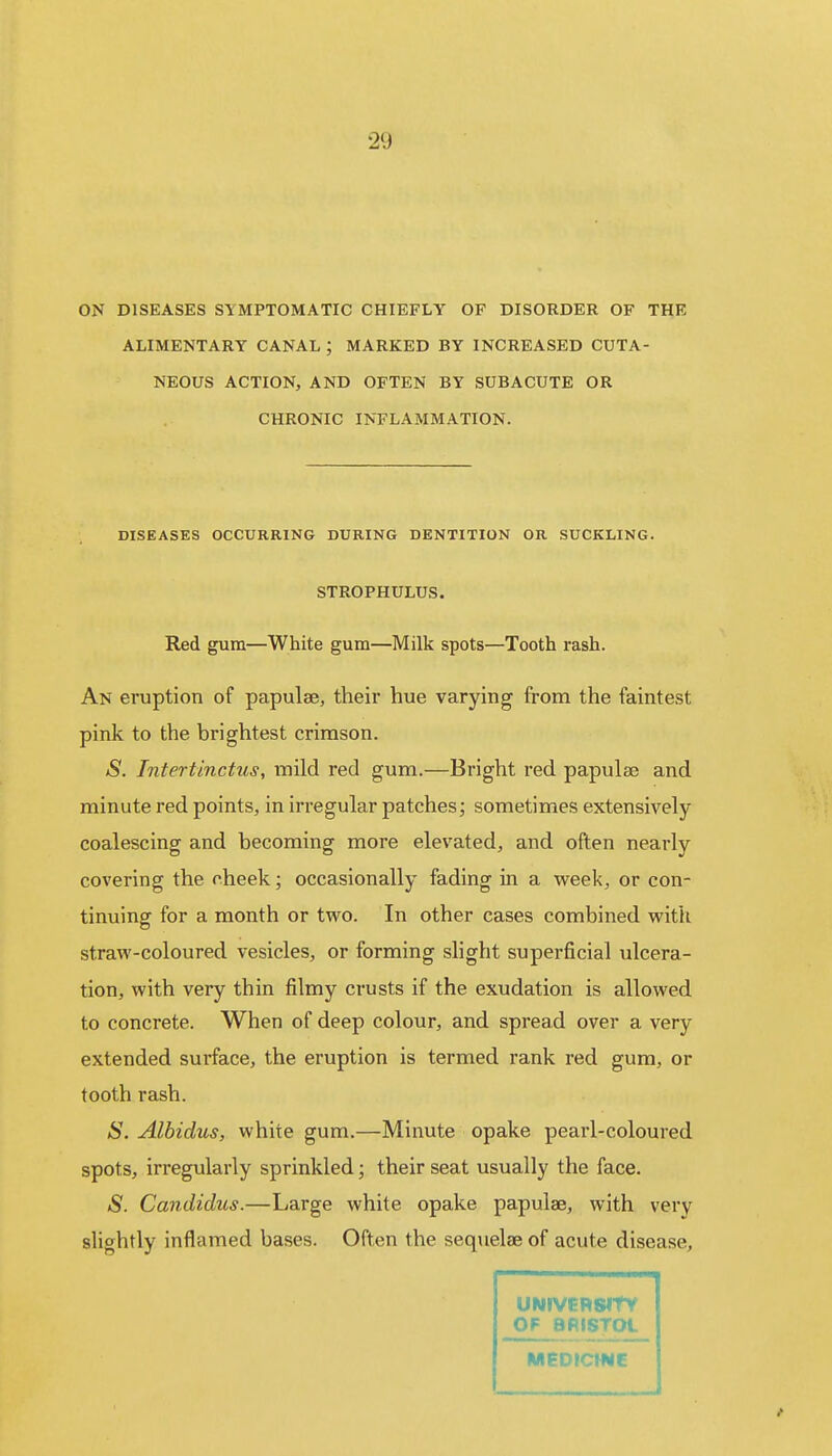 ON DISEASES SYMPTOMATIC CHIEFLY OF DISORDER OF THE ALIMENTARY CANAL ; MARKED BY INCREASED CUTA- NEOUS ACTION, AND OFTEN BY SUBACUTE OR CHRONIC INFLAMMATION. DISEASES OCCURRING DURING DENTITION OR SUCKLING. STROPHULUS. Red gum—White gum—Milk spots—Tooth rash. An eruption of papulae, their hue varying from the faintest pink to the brightest crimson. S. Intertinctus, mild red gum.—Bright red papulae and minute red points, in irregular patches; sometimes extensively coalescing and becoming more elevated, and often nearly covering the cheek; occasionally fading in a week, or con- tinuing for a month or two. In other cases combined with straw-coloured vesicles, or forming slight superficial ulcera- tion, with very thin filmy crusts if the exudation is allowed to concrete. When of deep colour, and spread over a very extended surface, the eruption is termed rank red gum, or tooth rash. S. Albidus, white gum.—Minute opake pearl-coloured spots, irregularly sprinkled; their seat usually the face. S. Candidus.—Large white opake papulae, with very slightly inflamed bases. Often the sequelae of acute disease, ■■ UNIVERSITY OF BRISTOL MEDICINE f