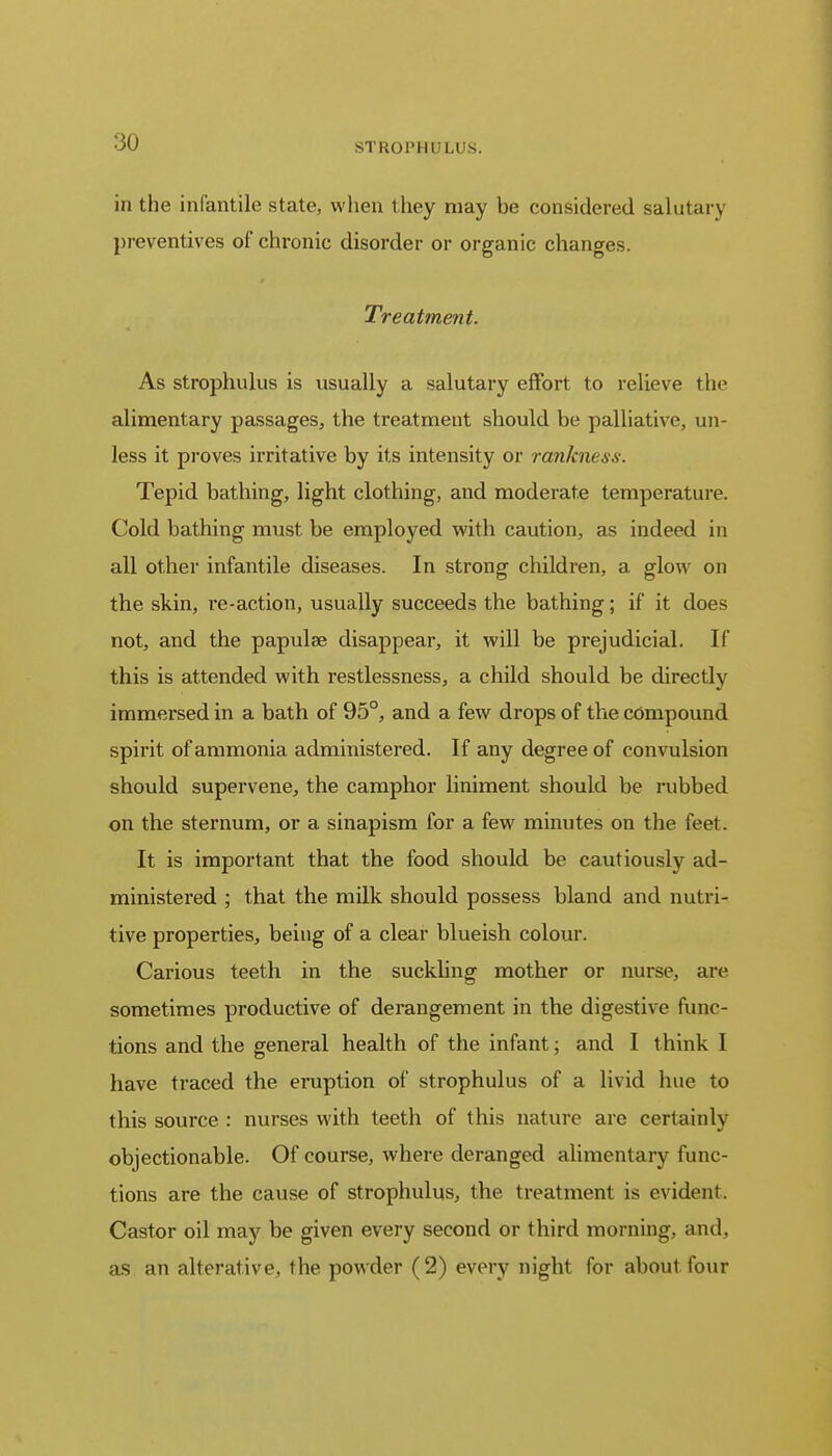 STROPHULUS. in the infantile state, when they may he considered salutary preventives of chronic disorder or organic changes. Treatment. As strophulus is usually a salutary effort to relieve the alimentary passages, the treatment should be palliative, un- less it proves irritative by its intensity or rankness. Tepid bathing, light clothing, and moderate temperature. Cold bathing must be employed with caution, as indeed in all other infantile diseases. In strong children, a glow on the skin, re-action, usually succeeds the bathing; if it does not, and the papulae disappear, it will be prejudicial. If this is attended with restlessness, a child should be directly immersed in a bath of 95°, and a few drops of the compound spirit of ammonia administered. If any degree of convulsion should supervene, the camphor liniment should be rubbed on the sternum, or a sinapism for a few minutes on the feet. It is important that the food should be cautiously ad- ministered ; that the milk should possess bland and nutri- tive properties, being of a clear blueish colour. Carious teeth in the suckling mother or nurse, are sometimes productive of derangement in the digestive func- tions and the general health of the infant; and I think I have traced the eruption of strophulus of a livid hue to this source : nurses with teeth of this nature are certainly objectionable. Of course, where deranged alimentary func- tions are the cause of strophulus, the treatment is evident. Castor oil may be given every second or third morning, and, as an alterative, the powder (2) every night for about four