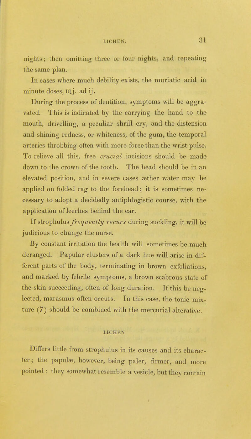 nights; then omitting three or four nights, and repeating the same plan. In cases where much debility exists, the muriatic acid in minute doses, iilj. ad ij. During the process of dentition, symptoms will be aggra- vated. This is indicated by the carrying the hand to the mouth, drivelling, a peculiar shrill cry, and the distension and shining redness, or whiteness, of the gum, the temporal arteries throbbing often with more force than the wrist pulse. To relieve all this, free crucial incisions should be made down to the crown of the tooth. The head should be in an elevated position, and in severe cases aether water may be applied on folded rag to the forehead; it. is sometimes ne- cessary to adopt a decidedly antiphlogistic course, with the application of leeches behind the ear. If strophulus frequently recurs during suckling, it will be judicious to change the nurse. By constant irritation the health will sometimes be much deranged. Papular clusters of a dark hue will arise in dif- ferent parts of the body, terminating in brown exfoliations, and marked by febrile symptoms, a brown scabrous state of the skin succeeding, often of long duration. If this be neg- lected, marasmus often occurs. In this case, the tonic mix- ture (7) should be combined with the mercurial alterative. LICHEN Differs little from strophulus in its causes and its charac- ter; the papulae, however, being paler, firmer, and more pointed : they somewhat resemble a vesicle, but they contain i