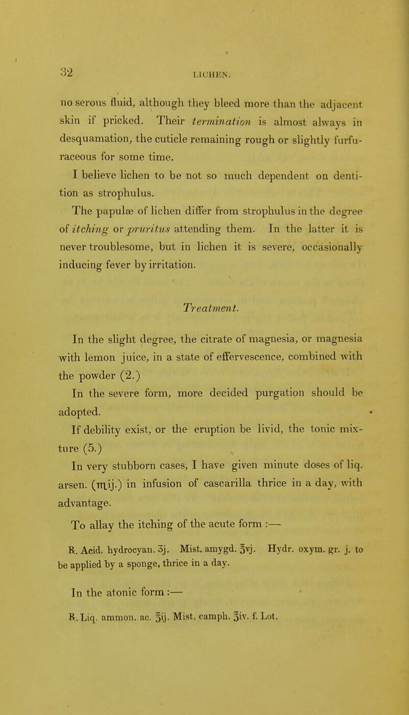 no serous fluid, although they bleed more than the adjacent skin if pricked. Their termination is almost always in desquamation, the cuticle remaining rough or slightly furfu- raceous for some time. I believe lichen to be not so much dependent on denti- tion as strophulus. The papulae of lichen differ from strophulus in the degree of itching or pruritus attending them. In the latter it is never troublesome, but in lichen it is severe, occasionally inducing fever by irritation. Treatment. In the slight degree, the citrate of magnesia, or magnesia with lemon juice, in a state of effervescence, combined with the powder (2.) In the severe form, more decided purgation should be adopted. If debility exist, or the eruption be livid, the tonic mix- ture (5.) In very stubborn cases, I have given minute doses of liq. arsen. (nxij.) in infusion of cascarilla thrice in a day, with advantage. To allay the itching of the acute form :— R. Acid, hydrocyan. 3j. Mist, amygd. 5vj. Hydr. oxym. gr. j. to be applied by a sponge, thrice in a day. In the atonic form:— R.Liq. amnion, ac. Mist, caraph. 5iv. f. Lot.